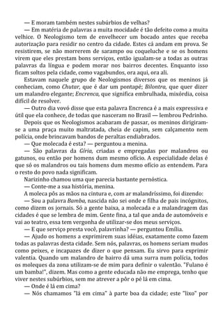 — E moram também nestes subúrbios de velhas?
— Em matéria de palavras a muita mocidade é tão defeito como a muita
velhice. O Neologismo tem de envelhecer um bocado antes que receba
autorização para residir no centro da cidade. Estes cá andam em prova. Se
resistirem, se não morrerem de sarampo ou coqueluche e se os homens
virem que eles prestam bons serviços, então igualam-se a todas as outras
palavras da língua e podem morar nos bairros decentes. Enquanto isso
ficam soltos pela cidade, como vagabundos, ora aqui, ora ali.
Estavam naquele grupo de Neologismos diversos que os meninos já
conheciam, como Chutar, que é dar um pontapé; Bilontra, que quer dizer
um malandro elegante; Encrenca, que significa embrulhada, mixórdia, coisa
difícil de resolver.
— Outro dia vovó disse que esta palavra Encrenca é a mais expressiva e
útil que ela conhece, de todas que nasceram no Brasil — lembrou Pedrinho.
Depois que os Neologismos acabaram de passar, os meninos dirigiram-
se a uma praça muito maltratada, cheia de capim, sem calçamento nem
polícia, onde brincavam bandos de peraltas endiabrados.
— Que molecada é esta? — perguntou a menina.
— São palavras da Gíria, criadas e empregadas por malandros ou
gatunos, ou então por homens dum mesmo ofício. A especialidade delas é
que só os malandros ou tais homens dum mesmo ofício as entendem. Para
o resto do povo nada significam.
Narizinho chamou uma que parecia bastante pernóstica.
— Conte-me a sua história, menina.
A moleca pôs as mãos na cintura e, com ar malandríssimo, foi dizendo:
— Sou a palavra Bamba, nascida não sei onde e filha de pais incógnitos,
como dizem os jornais. Só a gente baixa, a molecada e a malandragem das
cidades é que se lembra de mim. Gente fina, a tal que anda de automóveis e
vai ao teatro, essa tem vergonha de utilizar-se dos meus serviços.
— E que serviço presta você, palavrinha? — perguntou Emília.
— Ajudo os homens a exprimirem suas idéias, exatamente como fazem
todas as palavras desta cidade. Sem nós, palavras, os homens seriam mudos
como peixes, e incapazes de dizer o que pensam. Eu sirvo para exprimir
valentia. Quando um malandro de bairro dá uma surra num polícia, todos
os moleques da zona utilizam-se de mim para definir o valentão. "Fulano é
um bamba!", dizem. Mas como a gente educada não me emprega, tenho que
viver nestes subúrbios, sem me atrever a pôr o pé lá em cima.
— Onde é lá em cima?
— Nós chamamos "lá em cima" à parte boa da cidade; este "lixo" por
 