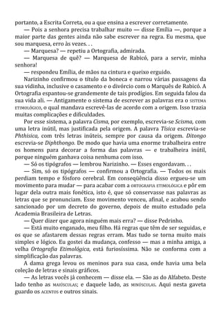 portanto, a Escrita Correta, ou a que ensina a escrever corretamente.
— Pois a senhora precisa trabalhar muito — disse Emília —, porque a
maior parte das gentes ainda não sabe escrever na regra. Eu mesma, que
sou marquesa, erro às vezes. . .
— Marquesa? — repetiu a Ortografia, admirada.
— Marquesa de quê? — Marquesa de Rabicó, para a servir, minha
senhora!
— respondeu Emília, de mãos na cintura e queixo erguido.
Narizinho confirmou o título da boneca e narrou várias passagens da
sua vidinha, inclusive o casamento e o divórcio com o Marquês de Rabicó. A
Ortografia espantou-se grandemente de tais prodígios. Em seguida falou da
sua vida ali. — Antigamente o sistema de escrever as palavras era o SISTEMA
ETIMOLÓGICO, o qual mandava escrevê-las de acordo com a origem. Isso trazia
muitas complicações e dificuldades.
Por esse sistema, a palavra Cisma, por exemplo, escrevia-se Scisma, com
uma letra inútil, mas justificada pela origem. A palavra Tísica escrevia-se
Phthisica, com três letras inúteis, sempre por causa da origem. Ditongo
escrevia-se Diphthongo. De modo que havia uma enorme trabalheira entre
os homens para decorar a forma das palavras — e trabalheira inútil,
porque ninguém ganhava coisa nenhuma com isso.
— Só os tipógrafos — lembrou Narizinho. — Esses engordavam. . .
— Sim, só os tipógrafos — confirmou a Ortografia. — Todos os mais
perdiam tempo e fósforo cerebral. Em conseqüência disso ergueu-se um
movimento para mudar — para acabar com a ORTOGRAFIA ETIMOLÓGICA e pôr em
lugar dela outra mais fonética, isto é, que só conservasse nas palavras as
letras que se pronunciam. Esse movimento venceu, afinal, e acabou sendo
sancionado por um decreto do governo, depois de muito estudado pela
Academia Brasileira de Letras.
— Quer dizer que agora ninguém mais erra? — disse Pedrinho.
— Está muito enganado, meu filho. Há regras que têm de ser seguidas, e
os que se afastarem dessas regras erram. Mas tudo se torna muito mais
simples e lógico. Eu gostei da mudança, confesso — mas a minha amiga, a
velha Ortografia Etimológica, está furiosíssima. Não se conforma com a
simplificação das palavras.
A dama grega levou os meninos para sua casa, onde havia uma bela
coleção de letras e sinais gráficos.
— As letras vocês já conhecem — disse ela. — São as do Alfabeto. Deste
lado tenho as MAIÚSCULAS; e daquele lado, as MINÚSCULAS. Aqui nesta gaveta
guardo os ACENTOS e outros sinais.
 