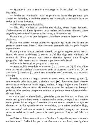 — Quando é que a senhora emprega as Maiúsculas? — indagou
Pedrinho.
— Ponho em Maiúsculo todas as primeiras letras das palavras que
abrem os Períodos, e também escrevo em Maiúsculo a primeira letra de
todos os Nomes Próprios.
— Só? — perguntou Narizinho.
— Não. Uso Maiúsculas também nos títulos, como Vossa Senhoria,
Senhor Doutor, etc. E nos Epítetos, ou Alcunhas dos homens célebres, como
Napoleão, o Grande; Guilherme, o Taciturno; o Tiradentes, etc.
Uso-as nas palavras que designam divindade, como: o Eterno, o Todo-
Poderoso.
Uso-as em certos Nomes Abstratos, quando aparecem sob forma de
pessoas, como nesta frase: O monstro vinha escoltado pela Ira, pela Traição
e pelo Ciúme.
Uso-as para os pontos cardeais, quando designam regiões, como nestas
frases: Os povos do Oriente; Os mares do Sul. Mas digo sem Maiúscula: O
oriente da China, porque aqui oriente significa apenas uma direção
geográfica. Pela mesma razão também digo: O norte do Brasil.
— E os tais Acentos? — perguntou o menino.
— Acentos, lido com dois — o AGUDO (´) e o CIRCUNFLEXO (^). E ainda lido
com outros sinaizinhos aparentados com os Acentos, como o TIL (~), o
APÓSTROFO ('), a CEDILHA (,), que é uma caudinha no C, e o HÍFEN, OU o TRAÇO DE
UNIÃO (-).
Introduziram-se na língua outros Acentos, como o acento grave (‘),
muito usado pelos franceses, e ainda o TREMA (••). Sou contra isso: quanto
menos Acentos houver numa língua, melhor. A língua inglesa, que é a mais
rica de todas, não se utiliza de nenhum Acento. Os ingleses são homens
práticos. Não perdem tempo em enfeitar as palavras com bolostroquinhas
dispensáveis.
— Muito bem! — disse Emília, que tinha gana em Acentos. — Gosto de
ouvir uma grande dama como a senhora falar assim, porque é exatamente
como penso. Essas pulgas só servem para nos tomar tempo. Acho que só
devem ser usados quando forem necessários, para evitar confusão. Hoje,
escreve-se êle
6
e há, com Acentos. Acho desnecessário, porque, com ou sem
Acentos, só há um jeito de pronunciar essas palavras. E as letras? Fale das
letras.
— Entre as letras — continuou a Senhora Ortografia —, uma das mais
curiosas é o H. O diabinho por si só não tem som nenhum, mas ligado a
 