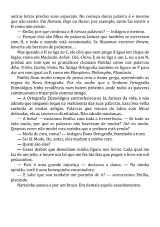 outras letras produz sons especiais. No começo duma palavra é o mesmo
que não existir. Em Homem, Hoje ou Haver, por exemplo, tanto faz existir o
H como não existir.
— Então, por que continua o H nessas palavras? — indagou o menino.
— Porque elas são filhas de palavras latinas que também se escreviam
com H, e todo o mundo está acostumado. Se fôssemos escrever Ornem,
haveria um berreiro de protestos. . .
Mas quando o H se liga ao C, ele chia que nem pingo d'água em chapa de
fogão, como em Machado, Achar, Chá, China. E se se liga a um L, ou a um N,
produz um som que os gramáticos chamam Palatal, como nas palavras
Alho, Trilho, Cunha, Vinho. Na Antiga Ortografia também se ligava ao P para
dar um som igual ao F, como em Phosphoro, Philosopho, Phantasia.
Emília ficou muito tempo de prosa com a dama grega, aprendendo as
regras da Nova Ortografia. Por ela soube que a Senhora Ortografia
Etimológica tinha residência num bairro próximo, onde todas as palavras
continuavam a trajar pelo sistema antigo.
— A Ortografia Etimológica entrincheirou-se lá, furiosa da vida, e não
admite que ninguém toque na vestimenta das suas palavras. Essa boa velha
sustenta as modas antigas. Palavras que vieram do latim com letras
dobradas, ela as conserva direitinhas. Não admite mudanças.
— A boba! — exclamou Emília, com toda a irreverência. — Se tudo na
vida muda, por que as palavras não haveriam de mudar? Até eu mudo.
Quantas vezes não mudei esta carinha que a senhora está vendo?
— Muda de cara, como? — indagou Dona Ortografia, franzindo a testa.
— Sei lá. Mudo. Ou, antes, eles mudam a minha cara.
— Quem são eles?
— Esses diabos que desenham minha figura nos livros. Cada qual me
faz de um jeito, e houve um tal que me fez tão feia que piquei o livro em mil
pedacinhos.
— Pois é uma grande injustiça — declarou a dama. — Na minha
opinião, você é uma bonequinha encantadora.
— E sabe que sou também um pocinho de it? — acrescentou Emília,
piscando.
Narizinho puxou-a por um braço. Era demais aquele assanhamento.
 