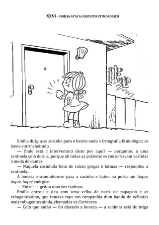 XXVI - EMÍLIA ATACA O REDUTO ETIMOLÓGICO
Emília dirigiu-se sozinha para o bairro onde a Ortografia Etimológica se
havia entrincheirado.
— Onde está a interventora disto por aqui? — perguntou a uma
sentinela com dois LL, porque ali todas as palavras se conservavam vestidas
à moda de dantes.
— Naquela casinhola feita de raízes gregas e latinas — respondeu a
sentinela.
A boneca encaminhou-se para a casinha e bateu na porta um toque,
toque, toque enérgico.
— Entre! — gritou uma voz fanhosa.
Emília entrou e deu com uma velha de nariz de papagaio e ar
rabugentíssimo, que tomava rape em companhia dum bando de velhotes
mais rabugentos ainda, chamados os Carrancas.
— Com que então — foi dizendo a boneca — a senhora está de briga
 