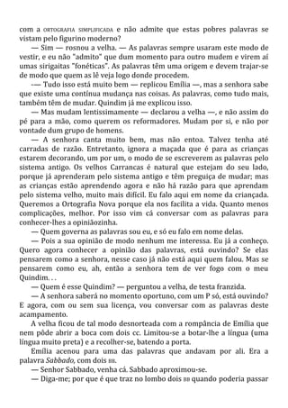com a ORTOGRAFIA SIMPLIFICADA e não admite que estas pobres palavras se
vistam pelo figurino moderno?
— Sim — rosnou a velha. — As palavras sempre usaram este modo de
vestir, e eu não "admito" que dum momento para outro mudem e virem aí
umas sirigaitas "fonéticas". As palavras têm uma origem e devem trajar-se
de modo que quem as lê veja logo donde procedem.
-— Tudo isso está muito bem — replicou Emília —, mas a senhora sabe
que existe uma contínua mudança nas coisas. As palavras, como tudo mais,
também têm de mudar. Quindim já me explicou isso.
— Mas mudam lentissimamente — declarou a velha —, e não assim do
pé para a mão, como querem os reformadores. Mudam por si, e não por
vontade dum grupo de homens.
— A senhora canta muito bem, mas não entoa. Talvez tenha até
carradas de razão. Entretanto, ignora a maçada que é para as crianças
estarem decorando, um por um, o modo de se escreverem as palavras pelo
sistema antigo. Os velhos Carrancas é natural que estejam do seu lado,
porque já aprenderam pelo sistema antigo e têm preguiça de mudar; mas
as crianças estão aprendendo agora e não há razão para que aprendam
pelo sistema velho, muito mais difícil. Eu falo aqui em nome da criançada.
Queremos a Ortografia Nova porque ela nos facilita a vida. Quanto menos
complicações, melhor. Por isso vim cá conversar com as palavras para
conhecer-lhes a opiniãozinha.
— Quem governa as palavras sou eu, e só eu falo em nome delas.
— Pois a sua opinião de modo nenhum me interessa. Eu já a conheço.
Quero agora conhecer a opinião das palavras, está ouvindo? Se elas
pensarem como a senhora, nesse caso já não está aqui quem falou. Mas se
pensarem como eu, ah, então a senhora tem de ver fogo com o meu
Quindim. . .
— Quem é esse Quindim? — perguntou a velha, de testa franzida.
— A senhora saberá no momento oportuno, com um P só, está ouvindo?
E agora, com ou sem sua licença, vou conversar com as palavras deste
acampamento.
A velha ficou de tal modo desnorteada com a rompância de Emília que
nem pôde abrir a boca com dois cc. Limitou-se a botar-lhe a língua (uma
língua muito preta) e a recolher-se, batendo a porta.
Emília acenou para uma das palavras que andavam por ali. Era a
palavra Sabbado, com dois BB.
— Senhor Sabbado, venha cá. Sabbado aproximou-se.
— Diga-me; por que é que traz no lombo dois BB quando poderia passar
 