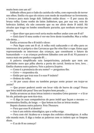 muito bem com um só?
Sabbado olhou para o lado da casinha da velha, com expressão de terror
nos olhos. Emília viu que ele estava com medo de manifestar-se livremente,
e levou-o para mais longe dali. Sabbado então disse: — É por causa da
bruxa velha. Como venho do latim Sabbatum, que, por sua vez, veio do
hebraico Sabbat, ela não consente que eu me alivie deste B inútil. Há
séculos que trago no lombo semelhante parasito, que nenhum serviço me
presta.
— Quer dizer que para você seria muito melhor andar com um B só?
— Está claro! O meu sonho é ver-me livre deste trambolho. Mas a velha
não deixa. . .
Emília arrancou-lhe o B inútil e disse:
— Pois fique com um B só. A velha está caducando e só olha para os
interesses de si própria e dos Carrancas que lhe vêm filar o rape. Estou aqui
representando os interesses das crianças, que constituem o futuro da
humanidade — e as crianças preferem Sábados com um B só. Vá passear e
nunca mais me ponha o segundo B!. . .
A palavra simplificada saiu lampeiríssima, pulando que nem um
cabritinho novo que pilha aberta a porta do curral. Sentia-se leve, leve. .
Emília chamou outra palavra. Veio a palavra Sceptro.
— Como é a pronúncia do seu nome? — perguntou-lhe.
— Cetro — respondeu ela.
— Então por que traz esse S e esse P inúteis?
— Ordens da velha.
— Só por causa disso ou também porque sente prazer em trajar-se
assim?
— Que prazer poderei sentir em levar vida de burro de carga? Pensa
que letra inútil não pesa? Sou um Sceptro bem pesado. . .
Emília arrancou as duas letras inúteis e mandou Cetro passear — e lá se
foi ele, pulando que nem tico-tico.
— E diga às suas companheiras de peso inútil que façam o mesmo —
recomendou Emília, de longe. — Que botem no lixo as letras mudas.
Depois chamou outra palavra. Veio Thesouro.
— Para que esse H aí dentro?
— Isto é um enfeite etimológico, que a velha exige.
— Fora com ele! Acabou-se o tempo dos enfeites etimológicos. A velha
não manda mais. E diga a todas as palavras com HH inúteis que se limpem
disso.
— E as de H no começo?
 