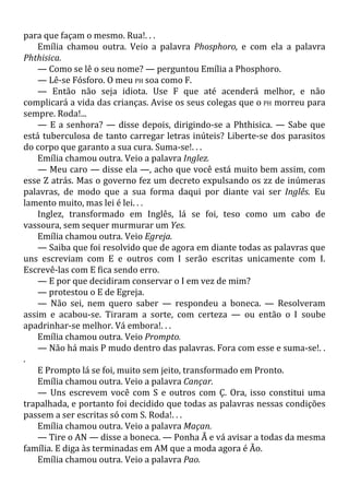 para que façam o mesmo. Rua!. . .
Emília chamou outra. Veio a palavra Phosphoro, e com ela a palavra
Phthisica.
— Como se lê o seu nome? — perguntou Emília a Phosphoro.
— Lê-se Fósforo. O meu PH soa como F.
— Então não seja idiota. Use F que até acenderá melhor, e não
complicará a vida das crianças. Avise os seus colegas que o PH morreu para
sempre. Roda!...
— E a senhora? — disse depois, dirigindo-se a Phthisica. — Sabe que
está tuberculosa de tanto carregar letras inúteis? Liberte-se dos parasitos
do corpo que garanto a sua cura. Suma-se!. . .
Emília chamou outra. Veio a palavra Inglez.
— Meu caro — disse ela —, acho que você está muito bem assim, com
esse Z atrás. Mas o governo fez um decreto expulsando os zz de inúmeras
palavras, de modo que a sua forma daqui por diante vai ser Inglês. Eu
lamento muito, mas lei é lei. . .
Inglez, transformado em Inglês, lá se foi, teso como um cabo de
vassoura, sem sequer murmurar um Yes.
Emília chamou outra. Veio Egreja.
— Saiba que foi resolvido que de agora em diante todas as palavras que
uns escreviam com E e outros com I serão escritas unicamente com I.
Escrevê-las com E fica sendo erro.
— E por que decidiram conservar o I em vez de mim?
— protestou o E de Egreja.
— Não sei, nem quero saber — respondeu a boneca. — Resolveram
assim e acabou-se. Tiraram a sorte, com certeza — ou então o I soube
apadrinhar-se melhor. Vá embora!. . .
Emília chamou outra. Veio Prompto.
— Não há mais P mudo dentro das palavras. Fora com esse e suma-se!. .
.
E Prompto lá se foi, muito sem jeito, transformado em Pronto.
Emília chamou outra. Veio a palavra Cançar.
— Uns escrevem você com S e outros com Ç. Ora, isso constitui uma
trapalhada, e portanto foi decidido que todas as palavras nessas condições
passem a ser escritas só com S. Roda!. . .
Emília chamou outra. Veio a palavra Maçan.
— Tire o AN — disse a boneca. — Ponha Ã e vá avisar a todas da mesma
família. E diga às terminadas em AM que a moda agora é Ão.
Emília chamou outra. Veio a palavra Pao.
 
