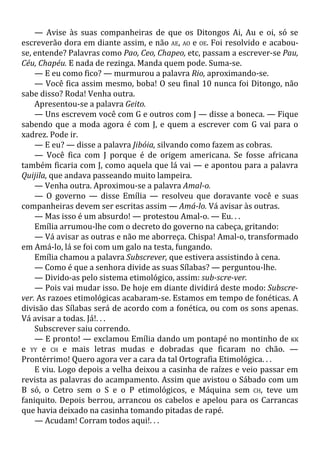 — Avise às suas companheiras de que os Ditongos Ai, Au e oi, só se
escreverão dora em diante assim, e não AE, AO e OE. Foi resolvido e acabou-
se, entende? Palavras como Pao, Ceo, Chapeo, etc, passam a escrever-se Pau,
Céu, Chapéu. E nada de rezinga. Manda quem pode. Suma-se.
— E eu como fico? — murmurou a palavra Rio, aproximando-se.
— Você fica assim mesmo, boba! O seu final 10 nunca foi Ditongo, não
sabe disso? Roda! Venha outra.
Apresentou-se a palavra Geito.
— Uns escrevem você com G e outros com J — disse a boneca. — Fique
sabendo que a moda agora é com J, e quem a escrever com G vai para o
xadrez. Pode ir.
— E eu? — disse a palavra Jibóia, silvando como fazem as cobras.
— Você fica com J porque é de origem americana. Se fosse africana
também ficaria com J, como aquela que lá vai — e apontou para a palavra
Quijila, que andava passeando muito lampeira.
— Venha outra. Aproximou-se a palavra Amal-o.
— O governo — disse Emília — resolveu que doravante você e suas
companheiras devem ser escritas assim — Amá-lo. Vá avisar às outras.
— Mas isso é um absurdo! — protestou Amal-o. — Eu. . .
Emília arrumou-lhe com o decreto do governo na cabeça, gritando:
— Vá avisar as outras e não me aborreça. Chispa! Amal-o, transformado
em Amá-lo, lá se foi com um galo na testa, fungando.
Emília chamou a palavra Subscrever, que estivera assistindo à cena.
— Como é que a senhora divide as suas Sílabas? — perguntou-lhe.
— Divido-as pelo sistema etimológico, assim: sub-scre-ver.
— Pois vai mudar isso. De hoje em diante dividirá deste modo: Subscre-
ver. As razoes etimológicas acabaram-se. Estamos em tempo de fonéticas. A
divisão das Sílabas será de acordo com a fonética, ou com os sons apenas.
Vá avisar a todas. Já!. . .
Subscrever saiu correndo.
— E pronto! — exclamou Emília dando um pontapé no montinho de KK
e YY e CH e mais letras mudas e dobradas que ficaram no chão. —
Prontérrimo! Quero agora ver a cara da tal Ortografia Etimológica. . .
E viu. Logo depois a velha deixou a casinha de raízes e veio passar em
revista as palavras do acampamento. Assim que avistou o Sábado com um
B só, o Cetro sem o S e o P etimológicos, e Máquina sem CH, teve um
faniquito. Depois berrou, arrancou os cabelos e apelou para os Carrancas
que havia deixado na casinha tomando pitadas de rapé.
— Acudam! Corram todos aqui!. . .
 