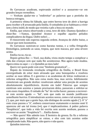 Os Carrancas acudiram, espirrando atchim! e a assoarem—se em
grandes lenços vermelhos.
— Venham ajudar-me a "endireitar" as palavras que a pestinha da
boneca estragou.
A primeira vítima foi Sábado, que entre berros teve de abrir a barriga
para receber o B arrancado pela Emília. O coitadinho já se habituara a viver
sem a letra inútil, de modo que resistiu e pôs a boca no mundo.
Emília, que estava observando a cena, teve dó dele. Chamou Quindim e
disse-lhe: —Vamos, Quindim! Avance e espalhe aqueles peludos
complicadores da língua. Chifre neles!. . .
O rinoceronte não esperou segunda ordem. Avançou de chifre baixo, a
roncar que nem locomotiva.
Os Carrancas sumiram-se como baratas tontas, e a velha Ortografia
Etimológica, juntando as saias, trepou, que nem macaca, por uma árvore
acima.
Emília ria-se, ria-se.
Depois gritou-lhe: — Você, sua diaba, viveu muito tempo a complicar a
vida das crianças sem que nada lhe acontecesse. Mas agora tudo mudou.
Agora estou eu aqui — e o Quindim ao meu lado!
Quero ver quem pode com esse "binômio gramatical". . .
Depois da tremenda revolução ortográfica da Emília, o Brasil ficou
envergonhado de estar mais atrasado que uma bonequinha e resolveu
aceitar as suas idéias. E o governo e as academias de letras realizaram a
reforma ortográfica. Não saiu coisa muito boa, mas serviu. Infelizmente
cometeram um grande deslize: resolveram adotar uma porção de acentos
absolutamente injustificáveis. Acento em tudo! Palavras que sempre
existiram sem acentos e jamais precisaram deles, passaram a enfeitar-se
com esses risquinhos. O coitado do "ha" do verbo haver, passou a escrever-
se com acento agudo — "há", sem que nada no mundo justificasse
semelhante burrice. E introduziram acentos novos, como o tal acento grave
(`), que, por mais que a gente faça, não distingue do acento agudo (´). O "a"
com crase passou a "à", embora conservasse exatamente o mesmo som! E
apareceu até um tal trema (••), que é implicantíssimo. A pobre palavra
"freqüência", que toda a vida foi escrita sem acento nenhum, passou a
escrever-se assim: "freqüência"!. . . Emília danou.
— Não quero! Não admito isso. É besteira da grossa. Eu fiz a reforma
ortográfica para simplificar as coisas, e eles com tais acentos estão
complicando tudo. Não quero, não quero e não quero.
Quindim interveio.
 