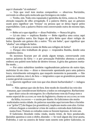 aqui é chamado "cá embaixo".
— Vejo que você tem muitas companhias — observou Narizinho,
correndo os olhos pela molecada que formigava em redor.
— Tenho, sim. Toda esta rapaziada é gentinha da Gíria, como eu. Preste
atenção naquela de olho arregalado. É a palavra Otário, que os gatunos
usam para significar um "trouxa" ou pessoa que se deixa lograr pelos
espertalhões. Com a palavra Otário está conversando outra do mesmo tipo,
Bobo.
— Bobo sei o que significa — disse Pedrinho. — Nunca foi gíria.
— Lá em cima — explicou Bamba —- Bobo significa uma coisa; aqui
embaixo significa outra. Em língua de gíria Bobo quer dizer relógio de
bolso. Quando um gatuno diz a outro: "Fiz um bobo", quer significar que
"abafou" um relógio de bolso.
— E por que deram o nome de Bobo aos relógios de bolso?
— Porque eles trabalham de graça — respondeu Bamba, dando uma
risadinha cínica.
Os meninos ficaram por ali ainda algum tempo, conversando com
outras palavras da Gíria — e por precaução Pedrinho abotoou o paletó,
embora seu paletó nem bolso de dentro tivesse. A gíria dos gatunos metia-
lhe medo. . .
— Por estes subúrbios também vagabundeiam palavras de outro tipo,
malvistas lá em cima — disse o rinoceronte apontando para uma palavra
loura, visivelmente estrangeira, que naquele momento ia passando. — São
palavras exóticas, isto é, de fora — imigrantes a que os gramáticos puseram
o nome geral de BARBARISMOS.
— Querem significar com isso que elas dizem barbaridades? — indagou
Emília.
— Não; apenas que são de fora. Este modo de classificá-las veio dos
romanos, que consideravam bárbaros a todos os estrangeiros. Barbarismo
quer dizer coisa de estrangeiro. Se o Barbarismo vem da França tem o
nome especial de GALICISMO; se vem da Inglaterra, chama-se ANGLICISMO; se vem
da Itália, ITALIANISMO — e assim por diante. Os Galicismos são muito
maltratados nesta cidade. As palavras nascidas aqui torcem-lhes o focinho
e os "grilos"(*) da língua (os gramáticos), implicam muito com eles. Certos
críticos chegam a considerar crime de cadeia a entrada dum Galicismo
numa frase. Tratam os coitados como se fossem leprosos. Aí vem um.
O Galicismo Desolado vinha vindo, muito triste, de bico pendurado.
Quindim apontou-o com o chifre, dizendo: — Se você algum dia virar poeta,
Pedrinho, e cair na asneira de botar num soneto este pobre Galicismo, os
 