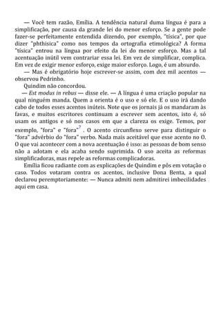 — Você tem razão, Emília. A tendência natural duma língua é para a
simplificação, por causa da grande lei do menor esforço. Se a gente pode
fazer-se perfeitamente entendida dizendo, por exemplo, "tísica", por que
dizer "phthisica" como nos tempos da ortografia etimológica? A forma
"tísica" entrou na língua por efeito da lei do menor esforço. Mas a tal
acentuação inútil vem contrariar essa lei. Em vez de simplificar, complica.
Em vez de exigir menor esforço, exige maior esforço. Logo, é um absurdo.
— Mas é obrigatório hoje escrever-se assim, com dez mil acentos —
observou Pedrinho.
Quindim não concordou.
— Est modus in rebus — disse ele. — A língua é uma criação popular na
qual ninguém manda. Quem a orienta é o uso e só ele. E o uso irá dando
cabo de todos esses acentos inúteis. Note que os jornais já os mandaram às
favas, e muitos escritores continuam a escrever sem acentos, isto é, só
usam os antigos e só nos casos em que a clareza os exige. Temos, por
exemplo, "fora" e "fora"
7
. O acento circunflexo serve para distinguir o
"fora" advérbio do "fora" verbo. Nada mais aceitável que esse acento no O.
O que vai acontecer com a nova acentuação é isso: as pessoas de bom senso
não a adotam e ela acaba sendo suprimida. O uso aceita as reformas
simplificadoras, mas repele as reformas complicadoras.
Emília ficou radiante com as explicações de Quindim e pôs em votação o
caso. Todos votaram contra os acentos, inclusive Dona Benta, a qual
declarou peremptoriamente: — Nunca admiti nem admitirei imbecilidades
aqui em casa.
 