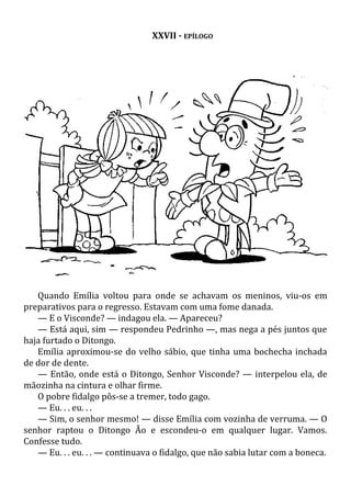 XXVII - EPÍLOGO
Quando Emília voltou para onde se achavam os meninos, viu-os em
preparativos para o regresso. Estavam com uma fome danada.
— E o Visconde? — indagou ela. — Apareceu?
— Está aqui, sim — respondeu Pedrinho —, mas nega a pés juntos que
haja furtado o Ditongo.
Emília aproximou-se do velho sábio, que tinha uma bochecha inchada
de dor de dente.
— Então, onde está o Ditongo, Senhor Visconde? — interpelou ela, de
mãozinha na cintura e olhar firme.
O pobre fidalgo pôs-se a tremer, todo gago.
— Eu. . . eu. . .
— Sim, o senhor mesmo! — disse Emília com vozinha de verruma. — O
senhor raptou o Ditongo Ão e escondeu-o em qualquer lugar. Vamos.
Confesse tudo.
— Eu. . . eu. . . — continuava o fidalgo, que não sabia lutar com a boneca.
 