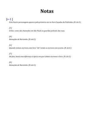 Notas
[←1 ]
Esta ilustre personagem aparece pela primeira vez no livro Caçadas de Pedrinho. (N. do E.)
[3 ]
Grilos: como são chamados em São Paulo os guardas policiais das ruas.
[4 ]
Reinações de Narizinho. (N. do E.)
[6 ]
Quando Lobato escreveu este livro "ele" ainda se escrevia com acento. (N. do E.)
[7 ]
De fato, havia essa diferença à época em que Lobato escreveu o livro. (N. do E.)
[8 ]
Reinações de Narizinho. (N. do E.)
 