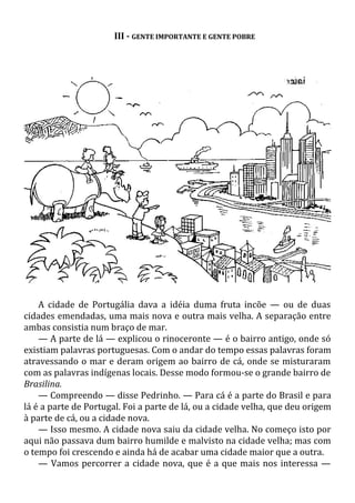 III - GENTE IMPORTANTE E GENTE POBRE
A cidade de Portugália dava a idéia duma fruta incõe — ou de duas
cidades emendadas, uma mais nova e outra mais velha. A separação entre
ambas consistia num braço de mar.
— A parte de lá — explicou o rinoceronte — é o bairro antigo, onde só
existiam palavras portuguesas. Com o andar do tempo essas palavras foram
atravessando o mar e deram origem ao bairro de cá, onde se misturaram
com as palavras indígenas locais. Desse modo formou-se o grande bairro de
Brasilina.
— Compreendo — disse Pedrinho. — Para cá é a parte do Brasil e para
lá é a parte de Portugal. Foi a parte de lá, ou a cidade velha, que deu origem
à parte de cá, ou a cidade nova.
— Isso mesmo. A cidade nova saiu da cidade velha. No começo isto por
aqui não passava dum bairro humilde e malvisto na cidade velha; mas com
o tempo foi crescendo e ainda há de acabar uma cidade maior que a outra.
— Vamos percorrer a cidade nova, que é a que mais nos interessa —
 
