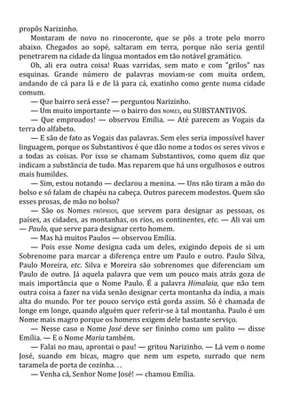 propôs Narizinho.
Montaram de novo no rinoceronte, que se pôs a trote pelo morro
abaixo. Chegados ao sopé, saltaram em terra, porque não seria gentil
penetrarem na cidade da língua montados em tão notável gramático.
Oh, ali era outra coisa! Ruas varridas, sem mato e com "grilos" nas
esquinas. Grande número de palavras moviam-se com muita ordem,
andando de cá para lá e de lá para cá, exatinho como gente numa cidade
comum.
— Que bairro será esse? — perguntou Narizinho.
— Um muito importante — o bairro dos NOMES, ou SUBSTANTIVOS.
— Que emproados! — observou Emília. — Até parecem as Vogais da
terra do alfabeto.
— E são de fato as Vogais das palavras. Sem eles seria impossível haver
linguagem, porque os Substantivos é que dão nome a todos os seres vivos e
a todas as coisas. Por isso se chamam Substantivos, como quem diz que
indicam a substância de tudo. Mas reparem que há uns orgulhosos e outros
mais humildes.
— Sim, estou notando — declarou a menina. — Uns não tiram a mão do
bolso e só falam de chapéu na cabeça. Outros parecem modestos. Quem são
esses prosas, de mão no bolso?
— São os Nomes PRÓPRIOS, que servem para designar as pessoas, os
países, as cidades, as montanhas, os rios, os continentes, etc. — Ali vai um
— Paulo, que serve para designar certo homem.
— Mas há muitos Paulos — observou Emília.
— Pois esse Nome designa cada um deles, exigindo depois de si um
Sobrenome para marcar a diferença entre um Paulo e outro. Paulo Silva,
Paulo Moreira, etc. Silva e Moreira são sobrenomes que diferenciam um
Paulo de outro. Já aquela palavra que vem um pouco mais atrás goza de
mais importância que o Nome Paulo. É a palavra Himalaia, que não tem
outra coisa a fazer na vida senão designar certa montanha da índia, a mais
alta do mundo. Por ter pouco serviço está gorda assim. Só é chamada de
longe em longe, quando alguém quer referir-se à tal montanha. Paulo é um
Nome mais magro porque os homens exigem dele bastante serviço.
— Nesse caso o Nome José deve ser fininho como um palito — disse
Emília. — E o Nome Maria também.
— Falai no mau, aprontai o pau! — gritou Narizinho. — Lá vem o nome
José, suando em bicas, magro que nem um espeto, surrado que nem
taramela de porta de cozinha. . .
— Venha cá, Senhor Nome José! — chamou Emília.
 