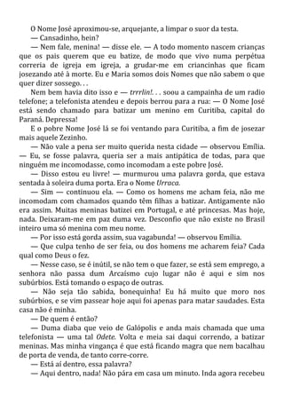 O Nome José aproximou-se, arquejante, a limpar o suor da testa.
— Cansadinho, hein?
— Nem fale, menina! — disse ele. — A todo momento nascem crianças
que os pais querem que eu batize, de modo que vivo numa perpétua
correria de igreja em igreja, a grudar-me em criancinhas que ficam
josezando até à morte. Eu e Maria somos dois Nomes que não sabem o que
quer dizer sossego. . .
Nem bem havia dito isso e — trrrlin!. . . soou a campainha de um radio
telefone; a telefonista atendeu e depois berrou para a rua: — O Nome José
está sendo chamado para batizar um menino em Curitiba, capital do
Paraná. Depressa!
E o pobre Nome José lá se foi ventando para Curitiba, a fim de josezar
mais aquele Zezinho.
— Não vale a pena ser muito querida nesta cidade — observou Emília.
— Eu, se fosse palavra, queria ser a mais antipática de todas, para que
ninguém me incomodasse, como incomodam a este pobre José.
— Disso estou eu livre! — murmurou uma palavra gorda, que estava
sentada à soleira duma porta. Era o Nome Urraca.
— Sim — continuou ela. — Como os homens me acham feia, não me
incomodam com chamados quando têm filhas a batizar. Antigamente não
era assim. Muitas meninas batizei em Portugal, e até princesas. Mas hoje,
nada. Deixaram-me em paz duma vez. Desconfio que não existe no Brasil
inteiro uma só menina com meu nome.
— Por isso está gorda assim, sua vagabunda! — observou Emília.
— Que culpa tenho de ser feia, ou dos homens me acharem feia? Cada
qual como Deus o fez.
— Nesse caso, se é inútil, se não tem o que fazer, se está sem emprego, a
senhora não passa dum Arcaísmo cujo lugar não é aqui e sim nos
subúrbios. Está tomando o espaço de outras.
— Não seja tão sabida, bonequinha! Eu há muito que moro nos
subúrbios, e se vim passear hoje aqui foi apenas para matar saudades. Esta
casa não é minha.
— De quem é então?
— Duma diaba que veio de Galópolis e anda mais chamada que uma
telefonista — uma tal Odete. Volta e meia sai daqui correndo, a batizar
meninas. Mas minha vingança é que está ficando magra que nem bacalhau
de porta de venda, de tanto corre-corre.
— Está aí dentro, essa palavra?
— Aqui dentro, nada! Não pára em casa um minuto. Inda agora recebeu
 