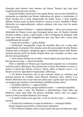 chamado para batizar uma menina em Itaoca. Tomara que seja uma
negrinha preta que nem carvão. . .
Enquanto Emília conversava com aquele Nome sem serviço, Pedrinho ia
atentando na soberbia dos Nomes indicativos de países e continentes. O
Nome Europa era o mais empavesado de todos: louro, e dum orgulho
infinito. Passou rente ao Nome América e torceu o nariz. Também o Nome
Alemanha era emproadíssimo, embora andasse com uma cruz de ponto
falso no nariz.
— Estes Nomes Próprios — explicou Quindim — têm a seu serviço essa
infinidade de Nomes COMUNS que formigam pelas ruas. Os Nomes Comuns
formam a plebe, o povo, o operariado, e têm a obrigação de designar cada
coisa que existe, por mais insignificante que seja. Qual será a coisa mais
insignificante do mundo?
— Cuspo de micróbio — gritou Emília.
— Realmente, bonequinha, cuspo de micróbio deve ser a coisa mais
insignificante do mundo. Pois mesmo assim há necessidade de dois Nomes
Comuns para a designar. Imaginem agora a humildade desses dois Nomes
quando passam perto do Nome Próprio Deus, por exemplo, ou Ouro, que
são dos mais graduados!
— Com certeza deitam-se no chão e viram tapete para que Deus e Ouro
lhes pisem em cima — observou Emília.
Entre a multidão de Nomes que enxameavam naquela rua, os meninos
notaram outras diferenças. Uns pertenciam à classe dos Nomes CONCRETOS e
outros à classe dos Nomes ABSTRATOS. Havia ainda os Nomes SIMPLES e os
Nomes COMPOSTOS. Quindim foi explicando a diferença.
— Os Nomes Concretos são os que marcam coisas ou criaturas que
existem mesmo de verdade, como Homem, Nastácia, Tatu, Cebola. E os
Nomes Abstratos são os que marcam coisas que a gente quer que existam,
ou imagina que existem, como Bondade, Lealdade, Justiça, Amor.
— E também Dinheiro — sugeriu Emília.
— Dinheiro é Concreto, porque dinheiro existe — contestou Quindim.
— Para mim e para Tia Nastácia é abstratíssimo. Ouço falar em
Dinheiro, como ouço falar em Justiça, Lealdade, Amor; mas ver, pegar,
cheirar e botar no bolso dinheiro, isso nunca.
— E aquele tostão novo que dei a você no dia do circo? — lembrou o
menino.
— Tostão não é dinheiro; é cuspo de dinheiro — retorquiu Emília.
Depois daquela asneirinha, o rinoceronte continuou:
— Há os Nomes Simples, como a maior parte dos que circulam por aqui,
 
