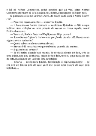 e há os Nomes Compostos, como aqueles que ali vão. Estes Nomes
Compostos formam-se de dois Nomes Simples, encangados que nem bois.
Ia passando o Nome Guarda-Chuva, de braço dado com o Nome Couve-
Flor.
— Parecem bananas incões — observou Emília.
— E há ainda os Nomes COLETIVOS — continuou Quindim. — São os que
indicam uma coleção, ou uma porção de coisas — como aquele, acolá!
Emília chamou-o.
— Venha cá, Senhor Coletivo! Explique-se. Diga quem é.
— Sou o Nome Cafezal e indico uma porção de pés de café. Deseja mais
alguma coisa, senhorita?
— Quero saber se não está com a broca.
— Broca só dá nos arbustos que eu batizo quando são muitos.
— E quando são poucos?
— Só os batizo quando são muitos. Se se trata apenas de dois, três ou
uma dúzia, não dou confiança. Ficam sendo dois, três ou uma dúzia de pés
de café, mas nunca um Cafezal. Está satisfeita?
— Estaria — respondeu Emília, despedindo-o espevitadamente — se
em vez de tantos pés de café você me desse uma xícara de café com
bolinhos. . .
 
