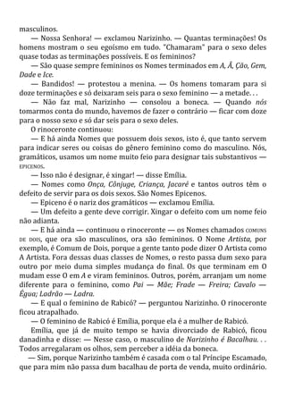 masculinos.
— Nossa Senhora! — exclamou Narizinho. — Quantas terminações! Os
homens mostram o seu egoísmo em tudo. "Chamaram" para o sexo deles
quase todas as terminações possíveis. E os femininos?
— São quase sempre femininos os Nomes terminados em A, Ã, Ção, Gem,
Dade e Ice.
— Bandidos! — protestou a menina. — Os homens tomaram para si
doze terminações e só deixaram seis para o sexo feminino — a metade. . .
— Não faz mal, Narizinho — consolou a boneca. — Quando nós
tomarmos conta do mundo, havemos de fazer o contrário — ficar com doze
para o nosso sexo e só dar seis para o sexo deles.
O rinoceronte continuou:
— E há ainda Nomes que possuem dois sexos, isto é, que tanto servem
para indicar seres ou coisas do gênero feminino como do masculino. Nós,
gramáticos, usamos um nome muito feio para designar tais substantivos —
EPICENOS.
— Isso não é designar, é xingar! — disse Emília.
— Nomes como Onça, Cônjuge, Criança, Jacaré e tantos outros têm o
defeito de servir para os dois sexos. São Nomes Epicenos.
— Epiceno é o nariz dos gramáticos — exclamou Emília.
— Um defeito a gente deve corrigir. Xingar o defeito com um nome feio
não adianta.
— E há ainda — continuou o rinoceronte — os Nomes chamados COMUNS
DE DOIS, que ora são masculinos, ora são femininos. O Nome Artista, por
exemplo, é Comum de Dois, porque a gente tanto pode dizer O Artista como
A Artista. Fora dessas duas classes de Nomes, o resto passa dum sexo para
outro por meio duma simples mudança do final. Os que terminam em O
mudam esse O em A e viram femininos. Outros, porém, arranjam um nome
diferente para o feminino, como Pai — Mãe; Frade — Freira; Cavalo —
Égua; Ladrão — Ladra.
— E qual o feminino de Rabicó? — perguntou Narizinho. O rinoceronte
ficou atrapalhado.
— O feminino de Rabicó é Emília, porque ela é a mulher de Rabicó.
Emília, que já de muito tempo se havia divorciado de Rabicó, ficou
danadinha e disse: — Nesse caso, o masculino de Narizinho é Bacalhau. . .
Todos arregalaram os olhos, sem perceber a idéia da boneca.
— Sim, porque Narizinho também é casada com o tal Príncipe Escamado,
que para mim não passa dum bacalhau de porta de venda, muito ordinário.
 