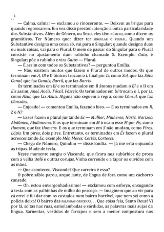 . .
1
— Calma, calma! — exclamou o rinoceronte. — Deixem as brigas para
quando regressarem. Em vez disso prestem atenção a outra particularidade
dos Substantivos. Além de Gênero, ou Sexo, eles têm NÚMERO, como dizem os
gramáticos. Ter Número quer dizer ter SINGULAR e PLURAL. Quando um
Substantivo designa uma coisa só, vai para o Singular; quando designa duas
ou mais coisas, vai para o Plural. O meio de passar do Singular para o Plural
consiste no ajustamento dum rabinho chamado S. Exemplo: Gato, é
Singular; põe o rabinho e vira Gatos — Plural.
— É assim com todos os Substantivos? — perguntou Emília.
— Não; existem muitos que fazem o Plural de outros modos. Os que
terminam em A, Ol e Il tônicos trocam o L final por Is, como Sol, que faz Sóis;
Canal, que faz Canais; Barril, que faz Barris.
Os terminados em El e os terminados em Il átonos mudam o El e o Il em
Eis assim: Anel, Anéis; Fóssil, Fósseis. Os terminados em Ul trocam o L por Is,
como Azul, que faz Azuis. Alguns não seguem a regra, como Cônsul, que faz
Cônsules.
— Enjoado! — comentou Emília, fazendo bico. — E os terminados em R,
Z e N?
— Esses fazem o plural juntando Es — Mulher, Mulheres; Nariz, Narizes;
Abdômen, Abdômenes. E os que terminam em M trocam esse M por Ns, como
Homem, que faz Homens. E os que terminam em S não mudam, como Pires,
Lápis. Um pires, dois pires. Entretanto, os terminados em Ês fazem o plural
acrescentando Es, exemplo Mês, Meses; Cortês, Corteses.
— Chega de Número, Quindim — disse Emília. — Já me está enjoando
as tripas. Mude de tecla.
Nesse momento surgiu o Visconde, que ficara nos subúrbios de prosa
com a velha Bofé e outras corujas. Vinha correndo e a tapar os ouvidos com
as mãos.
— Que aconteceu, Visconde? Que carreira é essa?
O pobre sábio parou, arque jante, de língua de fora como um cachorro
cansado.
— Oh, estou envergonhadíssimo! — exclamou com esforço, enxugando
a testa com as palhinhas de milho do pescoço. — Imaginem que ao vir para
cá errei e fui dar com os costados num bairro horrível, que nem sei como a
polícia deixa! O bairro das PALAVRAS OBSCENAS. . . Que coisa feia, Santo Deus! Vi
por lá, soltas nas ruas, esmolambadas e sórdidas, as palavras mais sujas da
língua. Sarnentas, vestidas de farrapos e sem a menor compostura nos
 