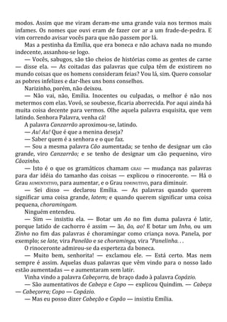 modos. Assim que me viram deram-me uma grande vaia nos termos mais
infames. Os nomes que ouvi eram de fazer cor ar a um frade-de-pedra. E
vim correndo avisar vocês para que não passem por lá.
Mas a pestinha da Emília, que era boneca e não achava nada no mundo
indecente, assanhou-se logo.
— Vocês, sabugos, são tão cheios de histórias como as gentes de carne
— disse ela. — As coitadas das palavras que culpa têm de existirem no
mundo coisas que os homens consideram feias? Vou lá, sim. Quero consolar
as pobres infelizes e dar-lhes uns bons conselhos.
Narizinho, porém, não deixou.
— Não vai, não, Emília. Inocentes ou culpadas, o melhor é não nos
metermos com elas. Vovó, se soubesse, ficaria aborrecida. Por aqui ainda há
muita coisa decente para vermos. Olhe aquela palavra esquisita, que vem
latindo. Senhora Palavra, venha cá!
A palavra Canzarrão aproximou-se, latindo.
— Au! Au! Que é que a menina deseja?
— Saber quem é a senhora e o que faz.
— Sou a mesma palavra Cão aumentada; se tenho de designar um cão
grande, viro Canzarrão; e se tenho de designar um cão pequenino, viro
Cãozinho.
— Isto é o que os gramáticos chamam GRAU — mudança nas palavras
para dar idéia do tamanho das coisas — explicou o rinoceronte. — Há o
Grau AUMENTATIVO, para aumentar, e o Grau DIMINUTIVO, para diminuir.
— Sei disso — declarou Emília. — As palavras quando querem
significar uma coisa grande, latem; e quando querem significar uma coisa
pequena, choramingam.
Ninguém entendeu.
— Sim — insistiu ela. — Botar um Ao no fim duma palavra é latir,
porque latido de cachorro é assim — ão, ão, ao! E botar um Inho, ou um
Zinho no fim das palavras é choramingar como criança nova. Panela, por
exemplo; se late, vira Panelão e se choraminga, vira "Panelinha. . .
O rinoceronte admirou-se da esperteza da boneca.
— Muito bem, senhorita! — exclamou ele. — Está certo. Mas nem
sempre é assim. Aquelas duas palavras que vêm vindo para o nosso lado
estão aumentadas — e aumentaram sem latir.
Vinha vindo a palavra Cabeçorra, de braço dado à palavra Copázio.
— São aumentativos de Cabeça e Copo — explicou Quindim. — Cabeça
— Cabeçorra; Copo — Copázio.
— Mas eu posso dizer Cabeção e Copão — insistiu Emília.
 