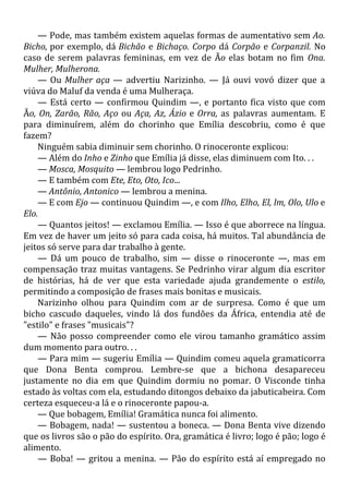 — Pode, mas também existem aquelas formas de aumentativo sem Ao.
Bicho, por exemplo, dá Bichão e Bichaço. Corpo dá Corpão e Corpanzil. No
caso de serem palavras femininas, em vez de Ão elas botam no fim Ona.
Mulher, Mulherona.
— Ou Mulher aça — advertiu Narizinho. — Já ouvi vovó dizer que a
viúva do Maluf da venda é uma Mulheraça.
— Está certo — confirmou Quindim —, e portanto fica visto que com
Ão, On, Zarão, Rão, Aço ou Aça, Az, Ázio e Orra, as palavras aumentam. E
para diminuírem, além do chorinho que Emília descobriu, como é que
fazem?
Ninguém sabia diminuir sem chorinho. O rinoceronte explicou:
— Além do Inho e Zinho que Emília já disse, elas diminuem com Ito. . .
— Mosca, Mosquito — lembrou logo Pedrinho.
— E também com Ete, Eto, Oto, Ico...
— Antônio, Antonico — lembrou a menina.
— E com Ejo — continuou Quindim —, e com Ilho, Elho, El, lm, Olo, Ulo e
Elo.
— Quantos jeitos! — exclamou Emília. — Isso é que aborrece na língua.
Em vez de haver um jeito só para cada coisa, há muitos. Tal abundância de
jeitos só serve para dar trabalho à gente.
— Dá um pouco de trabalho, sim — disse o rinoceronte —, mas em
compensação traz muitas vantagens. Se Pedrinho virar algum dia escritor
de histórias, há de ver que esta variedade ajuda grandemente o estilo,
permitindo a composição de frases mais bonitas e musicais.
Narizinho olhou para Quindim com ar de surpresa. Como é que um
bicho cascudo daqueles, vindo lá dos fundões da África, entendia até de
"estilo" e frases "musicais"?
— Não posso compreender como ele virou tamanho gramático assim
dum momento para outro. . .
— Para mim — sugeriu Emília — Quindim comeu aquela gramaticorra
que Dona Benta comprou. Lembre-se que a bichona desapareceu
justamente no dia em que Quindim dormiu no pomar. O Visconde tinha
estado às voltas com ela, estudando ditongos debaixo da jabuticabeira. Com
certeza esqueceu-a lá e o rinoceronte papou-a.
— Que bobagem, Emília! Gramática nunca foi alimento.
— Bobagem, nada! — sustentou a boneca. — Dona Benta vive dizendo
que os livros são o pão do espírito. Ora, gramática é livro; logo é pão; logo é
alimento.
— Boba! — gritou a menina. — Pão do espírito está aí empregado no
 