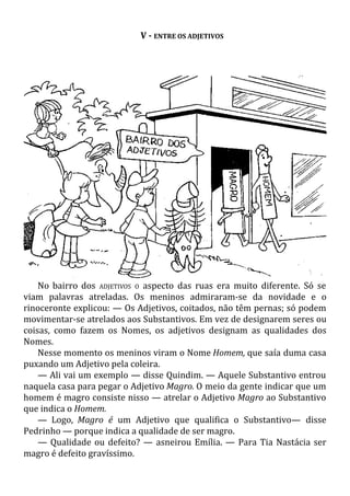 V - ENTRE OS ADJETIVOS
No bairro dos ADJETIVOS O aspecto das ruas era muito diferente. Só se
viam palavras atreladas. Os meninos admiraram-se da novidade e o
rinoceronte explicou: — Os Adjetivos, coitados, não têm pernas; só podem
movimentar-se atrelados aos Substantivos. Em vez de designarem seres ou
coisas, como fazem os Nomes, os adjetivos designam as qualidades dos
Nomes.
Nesse momento os meninos viram o Nome Homem, que saía duma casa
puxando um Adjetivo pela coleira.
— Ali vai um exemplo — disse Quindim. — Aquele Substantivo entrou
naquela casa para pegar o Adjetivo Magro. O meio da gente indicar que um
homem é magro consiste nisso — atrelar o Adjetivo Magro ao Substantivo
que indica o Homem.
— Logo, Magro é um Adjetivo que qualifica o Substantivo— disse
Pedrinho — porque indica a qualidade de ser magro.
— Qualidade ou defeito? — asneirou Emília. — Para Tia Nastácia ser
magro é defeito gravíssimo.
 