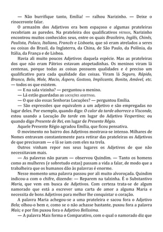 — Não burrifique tanto, Emília! — ralhou Narizinho. — Deixe o
rinoceronte falar.
O armazém dos Adjetivos era bem espaçoso e algumas prateleiras
recobriam as paredes. Na prateleira dos qualificativos PÁTRIOS, Narizinho
encontrou muitos conhecidos seus, entre os quais Brasileiro, Inglês, Chinês,
Paulista, Polaco, Italiano, Francês e Lisboeta, que só eram atrelados a seres
ou coisas do Brasil, da Inglaterra, da China, de São Paulo, da Polônia, da
Itália, da França e de Lisboa.
Havia ali muito poucos Adjetivos daquela espécie. Mas as prateleiras
dos que não eram Pátrios estavam atopetadinhas. Os meninos viram lá
centenas, porque todas as coisas possuem qualidades e é preciso um
qualificativo para cada qualidade das coisas. Viram lá Seguro, Rápido,
Branco, Belo, Mole, Macio, Áspero, Gostoso, Implicante, Bonito, Amável, etc.
— todos os que existem.
— E na sala vizinha? — perguntou o menino.
— Lá estão guardadas as LOCUÇÕES ADJETIVAS.
— O que são essas Senhoras Locuções? — perguntou Emília.
— São expressões que equivalem a um adjetivo e são empregadas no
lugar deles. Por exemplo, quando digo: O calor da tarde aborrece o Visconde,
estou usando a Locução Da tarde em lugar do Adjetivo Vespertino; ou
quando digo Presente de Rei, em lugar de Presente Rêgio.
Aquele Presente Régio agradou Emília, que ficou pensativa.
O movimento no bairro dos Adjetivos mostrava-se intenso. Milhares de
Nomes entravam constantemente para retirar das prateleiras os Adjetivos
de que precisavam — e lá se iam com eles na trela.
Outros vinham repor nos seus lugares os Adjetivos de que não
necessitavam mais.
— As palavras não param — observou Quindim. — Tanto os homens
como as mulheres (e sobretudo estas) passam a vida a falar, de modo que a
trabalheira que os humanos dão às palavras é enorme.
Nesse momento uma palavra passou por ali muito alvoroçada. Quindim
indicou-a com o chifre, dizendo: — Reparem na talzinha. É o Substantivo
Maria, que vem em busca de Adjetivos. Com certeza trata-se de algum
namorado que está a escrever uma carta de amor a alguma Maria e
necessita de bons Adjetivos para melhor lhe conquistar o coração.
A palavra Maria achegou-se a uma prateleira e sacou fora o Adjetivo
Bela; olhou-o bem e, como se o não achasse bastante, puxou fora a palavra
Mais; e por fim puxou fora o Adjetivo Belíssima.
— A palavra Mais forma o Comparativo, com o qual o namorado diz que
 