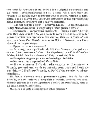 essa Maria é Mais Bela do que tal outra; e com o Adjetivo Belíssima ele dirá
que Maria é extraordinariamente bela. E desse modo, para fazer uma
cortesia à sua namorada, ele usa os dois GRAUS DO ADJETIVO. Partindo da forma
normal que é a palavra Bela, usa o GRAU COMPARATIVO, com a expressão Mais
Bela, e usa o GRAU SUPERLATIVO, com a palavra Belíssima.
— Mas nem sempre é assim — observou Emília. — Lá no sítio, quando
eu digo Mais Grande, Dona Benta grita logo: "Mais grande é cavalo".
— E tem razão — concordou o rinoceronte —, porque alguns Adjetivos,
como Bom, Mau, Grande e Pequeno, saem da regra e dão-se ao luxo de ter
formas especiais para exprimir o Comparativo. Bom usa a forma Melhor.
Mau usa a forma Pior. Grande usa a forma Maior, e Pequeno usa a forma
Menor. O resto segue a regra.
— E para que serve o SUPERLATIVO?
— Para exagerar as qualidades do Adjetivo. Forma-se principalmente
com um íssimo ou com um Érrimo no fim da palavra, como Feliz, Felicíssimo;
Salubre, Salubérrimo. Ou então usa o O Mais, como O Mais Feliz.
— E se quiser exagerar para menos? — indagou Pedrinho.
— Nesse caso usa a expressão O Menos Feliz. ..
— Sim — murmurou Emília distraidamente, com os olhos postos no
Visconde, que continuava calado e apreensivo como quem está incubando
uma idéia. — O Sonsíssimo Visconde, ou O Mais Sonso de todos os sabugos
científicos.. .
De fato, o Visconde estava preparando alguma. Deu de ficar tão
distraído, que até começou a atrapalhar o trânsito. Tropeçou em várias
palavras, pisou no pé de um Superlativo e chutou um O maiúsculo, certo de
que era uma bolinha de futebol.
Que seria que tanto preocupava o Senhor Visconde?
 