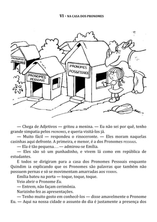 VI - NA CASA DOS PRONOMES
— Chega de Adjetivos — gritou a menina. — Eu não sei por quê, tenho
grande simpatia pelos PRONOMES, e queria visitá-los já.
— Muito fácil — respondeu o rinoceronte. — Eles moram naquelas
casinhas aqui defronte. A primeira, e menor, é a dos Pronomes PESSOAIS.
— Ela é tão pequena. . . — admirou-se Emília.
— Eles são só um punhadinho, e vivem lá como em república de
estudantes.
E todos se dirigiram para a casa dos Pronomes Pessoais enquanto
Quindim ia explicando que os Pronomes são palavras que também não
possuem pernas e só se movimentam amarradas aos VERBOS.
Emília bateu na porta — toque, toque, toque.
Veio abrir o Pronome Eu.
— Entrem, não façam cerimônia.
Narizinho fez as apresentações.
— Tenho muito gosto em conhecê-los — disse amavelmente o Pronome
Eu. — Aqui na nossa cidade o assunto do dia é justamente a presença dos
 