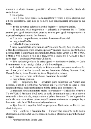 meninos e deste famoso gramático africano. Vão entrando. Nada de
cerimônias.
E em seguida:
— Pois é isso, meus caros. Nesta república vivemos a nossa vidinha, que
é bem importante. Sem nós os homens não conseguiriam entender-se na
terra.
— Todas as outras palavras dizem o mesmo — lembrou Emília.
— E nenhuma está exagerando — advertiu o Pronome Eu. — Todas
somos por igual importantes, porque somos por igual indispensáveis à
expressão do pensamento dos homens.
— E os seus companheiros, os outros Pronomes Pessoais?
— perguntou Emília.
— Estão lá dentro, jantando.
À mesa do refeitório achavam-se os Pronomes Tu, Ele, Nós, Vós, Eles, Ela
e Elas. Esses figurões eram servidos pelos Pronomes OBLÍQUOS, que tinham o
pescoço torto e lembravam corcundinhas. Os meninos viram lá o Me, o Mim,
o Migo, o Nos, o Nosco, o Te, o Ti, o Tigo, o Vos, o Vosco, o O, o A, o Lhe, o Se, o
Si e o Sigo — dezesseis Pronomes Oblíquos.
— Sim senhor! Que luxo de criadagem! — admirou-se Emília. — Cada
Pronome tem a seu serviço vários criadinhos oblíquos. . .
— E ainda há outros serviçais, os Pronomes de TRATAMENTO — disse Eu.
— Lá no quintal estão tomando sol os Pronomes Fulano, Sicrano, Você,
Vossa Senhoria, Vossa Excelência, Vossa Majestade e outros.
— E para que servem os Senhores Pronomes Pessoais?
— perguntou a menina.
— Nós — respondeu Eu — servimos para substituir os Nomes das
pessoas. Quando a Senhorita Narizinho diz Tu, referindo-se aqui a esta
senhora boneca, está substituindo o Nome Emília pelo Pronome Tu.
Os meninos notaram um fato muito interessante — a rivalidade entre o
Tu e o Você. O Pronome Você havia entrado do quintal e sentara-se à mesa
com toda a brutalidade, empurrando o pobre Pronome Tu do lugarzinho
onde ele se achava. Via-se que era um Pronome muito mais moço que Tu, e
bastante cheio de si. Tinha ares de dono da casa.
— Que há entre aqueles dois? — perguntou Narizinho. — Parece que
são inimigos. . .
— Sim — explicou o Pronome Eu. — O meu velho irmão Tu anda muito
aborrecido porque o tal Você apareceu e anda a atropelá-lo para lhe tomar
o lugar.
— Apareceu como? Donde veio?
 