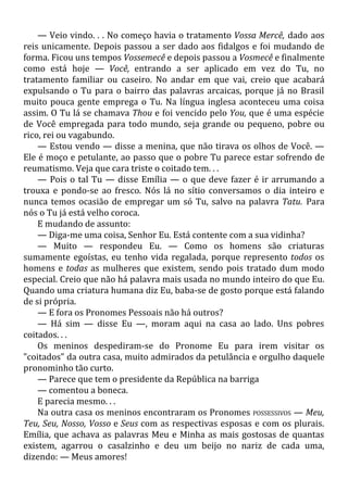 — Veio vindo. . . No começo havia o tratamento Vossa Mercê, dado aos
reis unicamente. Depois passou a ser dado aos fidalgos e foi mudando de
forma. Ficou uns tempos Vossemecê e depois passou a Vosmecê e finalmente
como está hoje — Você, entrando a ser aplicado em vez do Tu, no
tratamento familiar ou caseiro. No andar em que vai, creio que acabará
expulsando o Tu para o bairro das palavras arcaicas, porque já no Brasil
muito pouca gente emprega o Tu. Na língua inglesa aconteceu uma coisa
assim. O Tu lá se chamava Thou e foi vencido pelo You, que é uma espécie
de Você empregada para todo mundo, seja grande ou pequeno, pobre ou
rico, rei ou vagabundo.
— Estou vendo — disse a menina, que não tirava os olhos de Você. —
Ele é moço e petulante, ao passo que o pobre Tu parece estar sofrendo de
reumatismo. Veja que cara triste o coitado tem. . .
— Pois o tal Tu — disse Emília — o que deve fazer é ir arrumando a
trouxa e pondo-se ao fresco. Nós lá no sítio conversamos o dia inteiro e
nunca temos ocasião de empregar um só Tu, salvo na palavra Tatu. Para
nós o Tu já está velho coroca.
E mudando de assunto:
— Diga-me uma coisa, Senhor Eu. Está contente com a sua vidinha?
— Muito — respondeu Eu. — Como os homens são criaturas
sumamente egoístas, eu tenho vida regalada, porque represento todos os
homens e todas as mulheres que existem, sendo pois tratado dum modo
especial. Creio que não há palavra mais usada no mundo inteiro do que Eu.
Quando uma criatura humana diz Eu, baba-se de gosto porque está falando
de si própria.
— E fora os Pronomes Pessoais não há outros?
— Há sim — disse Eu —, moram aqui na casa ao lado. Uns pobres
coitados. . .
Os meninos despediram-se do Pronome Eu para irem visitar os
"coitados" da outra casa, muito admirados da petulância e orgulho daquele
pronominho tão curto.
— Parece que tem o presidente da República na barriga
— comentou a boneca.
E parecia mesmo. . .
Na outra casa os meninos encontraram os Pronomes POSSESSIVOS — Meu,
Teu, Seu, Nosso, Vosso e Seus com as respectivas esposas e com os plurais.
Emília, que achava as palavras Meu e Minha as mais gostosas de quantas
existem, agarrou o casalzinho e deu um beijo no nariz de cada uma,
dizendo: — Meus amores!
 