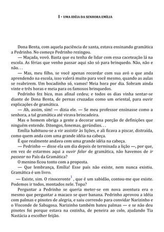 I - UMA IDÉIA DA SENHORA EMÍLIA
Dona Benta, com aquela paciência de santa, estava ensinando gramática
a Pedrinho. No começo Pedrinho rezingou.
— Maçada, vovó. Basta que eu tenha de lidar com essa caceteação lá na
escola. As férias que venho passar aqui são só para brinquedo. Não, não e
não. . .
— Mas, meu filho, se você apenas recordar com sua avó o que anda
aprendendo na escola, isso valerá muito para você mesmo, quando as aulas
se reabrirem. Um bocadinho só, vamos! Meia hora por dia. Sobram ainda
vinte e três horas e meia para os famosos brinquedos.
Pedrinho fez bico, mas afinal cedeu; e todos os dias vinha sentar-se
diante de Dona Benta, de pernas cruzadas como um oriental, para ouvir
explicações de gramática.
— Ah, assim, sim! — dizia ele. — Se meu professor ensinasse como a
senhora, a tal gramática até virava brincadeira.
Mas o homem obriga a gente a decorar uma porção de definições que
ninguém entende. Ditongos, fonemas, gerúndios. . .
Emília habituou-se a vir assistir às lições, e ali ficava a piscar, distraída,
como quem anda com uma grande idéia na cabeça.
É que realmente andava com uma grande idéia na cabeça.
— Pedrinho — disse ela um dia depois de terminada a lição —, por que,
em vez de estarmos aqui a ouvir falar de gramática, não havemos de ir
passear no País da Gramática?
O menino ficou tonto com a proposta.
— Que lembrança, Emília! Esse país não existe, nem nunca existiu.
Gramática é um livro.
— Existe, sim. O rinoceronte
1
, que é um sabidão, contou-me que existe.
Podemos ir todos, montados nele. Topa?
Perguntar a Pedrinho se queria meter-se em nova aventura era o
mesmo que perguntar a macaco se quer banana. Pedrinho aprovou a idéia
com palmas e pinotes de alegria, e saiu correndo para convidar Narizinho e
o Visconde de Sabugosa. Narizinho também bateu palmas — e se não deu
pinotes foi porque estava na cozinha, de peneira ao colo, ajudando Tia
Nastácia a escolher feijão.
 