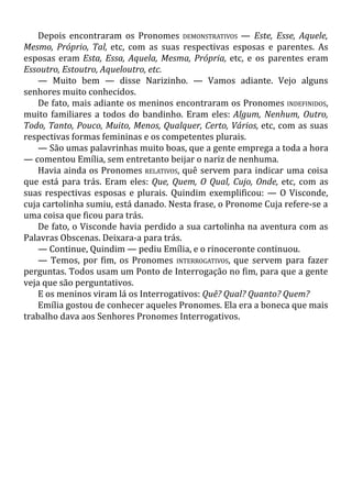 Depois encontraram os Pronomes DEMONSTRATIVOS — Este, Esse, Aquele,
Mesmo, Próprio, Tal, etc, com as suas respectivas esposas e parentes. As
esposas eram Esta, Essa, Aquela, Mesma, Própria, etc, e os parentes eram
Essoutro, Estoutro, Aqueloutro, etc.
— Muito bem — disse Narizinho. — Vamos adiante. Vejo alguns
senhores muito conhecidos.
De fato, mais adiante os meninos encontraram os Pronomes INDEFINIDOS,
muito familiares a todos do bandinho. Eram eles: Algum, Nenhum, Outro,
Todo, Tanto, Pouco, Muito, Menos, Qualquer, Certo, Vários, etc, com as suas
respectivas formas femininas e os competentes plurais.
— São umas palavrinhas muito boas, que a gente emprega a toda a hora
— comentou Emília, sem entretanto beijar o nariz de nenhuma.
Havia ainda os Pronomes RELATIVOS, quê servem para indicar uma coisa
que está para trás. Eram eles: Que, Quem, O Qual, Cujo, Onde, etc, com as
suas respectivas esposas e plurais. Quindim exemplificou: — O Visconde,
cuja cartolinha sumiu, está danado. Nesta frase, o Pronome Cuja refere-se a
uma coisa que ficou para trás.
De fato, o Visconde havia perdido a sua cartolinha na aventura com as
Palavras Obscenas. Deixara-a para trás.
— Continue, Quindim — pediu Emília, e o rinoceronte continuou.
— Temos, por fim, os Pronomes INTERROGATIVOS, que servem para fazer
perguntas. Todos usam um Ponto de Interrogação no fim, para que a gente
veja que são perguntativos.
E os meninos viram lá os Interrogativos: Quê? Qual? Quanto? Quem?
Emília gostou de conhecer aqueles Pronomes. Ela era a boneca que mais
trabalho dava aos Senhores Pronomes Interrogativos.
 