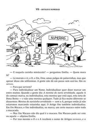 VII - ARTIGOS E NUMERAIS
— E naquela casinha minúscula? — perguntou Emília. — Quem mora
lá?
— Lá moram o vi, o O, o Um, Uma, umas pulgas de palavrinhas, mas que
apesar disso são utilíssimas. A gente não dá um passo sem usá-las. São os
ARTIGOS.
— Para que servem?
— Para individualizar um Nome. Individualizar quer dizer marcar um
entre muitos. Quando a gente diz: A menina do nariz arrebitado, aquele A
do começo marca, ou individualiza, esta menina que está aqui, esta neta de
Dona Benta — e não uma menina qualquer. Tudo já fica muito diferente se
dissermos: Menina do narizinho arrebitado — sem o A, porque então já não
estaremos marcando estazinha aqui. O Artigo Um também individualiza.
Em Um Macaco, o Um individualiza, ou marca, um certo macaco entre toda
a macacada.
— Mas Um Macaco não diz qual é o macaco. Um Macaco pode ser este
ou aquele — objetou Emília.
— Por isso mesmo o O e o A recebem o nome de Artigos DEFINIDOS, e o
 