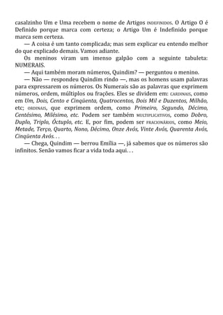 casalzinho Um e Uma recebem o nome de Artigos INDEFINIDOS. O Artigo O é
Definido porque marca com certeza; o Artigo Um é Indefinido porque
marca sem certeza.
— A coisa é um tanto complicada; mas sem explicar eu entendo melhor
do que explicado demais. Vamos adiante.
Os meninos viram um imenso galpão com a seguinte tabuleta:
NUMERAIS.
— Aqui também moram números, Quindim? — perguntou o menino.
— Não — respondeu Quindim rindo —, mas os homens usam palavras
para expressarem os números. Os Numerais são as palavras que exprimem
números, ordem, múltiplos ou frações. Eles se dividem em: CARDINAIS, como
em Um, Dois, Cento e Cinqüenta, Quatrocentos, Dois Mil e Duzentos, Milhão,
etc; ORDINAIS, que exprimem ordem, como Primeiro, Segundo, Décimo,
Centésimo, Milésimo, etc. Podem ser também MULTIPLICATIVOS, como Dobro,
Duplo, Triplo, Óctuplo, etc. E, por fim, podem ser FRACIONÁRIOS, como Meio,
Metade, Terço, Quarto, Nono, Décimo, Onze Avós, Vinte Avós, Quarenta Avós,
Cinqüenta Avós. . .
— Chega, Quindim — berrou Emília —, já sabemos que os números são
infinitos. Senão vamos ficar a vida toda aqui. . .
 