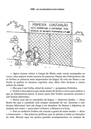 VIII - NO ACAMPAMENTO DOS VERBOS
— Agora iremos visitar o Campo de Marte onde vivem acampados os
VERBOS, uma espécie muito curiosa de palavras. Depois dos Substantivos são
os Verbos as palavras mais importantes da língua. Só com um Nome e um
Verbo já podem os homens exprimir uma idéia. Eles formam a classe
militar da cidade.
— Mas que é um Verbo, afinal de contas? — perguntou Pedrinho.
— Verbo é uma palavra que muda muito de forma e serve para indicar o
que os Substantivos fazem. A maior parte dos Verbos assumem sessenta e
oito formas diferentes.
— Nesse caso são os camaleões da língua — observou Emília. — Dona
Benta diz que o camaleão está sempre mudando de cor. Sessenta e oito
formas diferentes! Isso até chega a ser desaforo. Os Nomes e Adjetivos só
mudam seis vezes — para fazer o Gênero, o Número e o Grau.
— Pois os senhores Verbos até cansam a gente de tanto mudar — disse
o rinoceronte. — São palavras políticas, que se ajeitam a todas as situações
da vida. Moram aqui em quatro grandes acampamentos, ou campos de
 