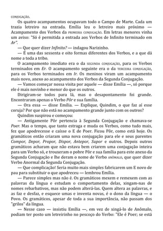 CONJUGAÇÃO.
Os quatro acampamentos ocupavam todo o Campo de Marte. Cada um
trazia letreiro na entrada. Emília leu o letreiro mais próximo —
Acampamento dos Verbos da PRIMEIRA CONJUGAÇÃO. Em letras menores vinha
um aviso: "Só é permitida a entrada aos Verbos de Infinito terminado em
Ar".
— Que quer dizer Infinito? — indagou Narizinho.
— É uma das sessenta e oito formas diferentes dos Verbos, e a que dá
nome a toda a tribo.
O acampamento imediato era o da SEGUNDA CONJUGAÇÃO, para os Verbos
terminados em Er. O acampamento seguinte era o da TERCEIRA CONJUGAÇÃO,
para os Verbos terminados em Ir. Os meninos viram um acampamento
mais novo, anexo ao acampamento dos Verbos da Segunda Conjugação.
— Vamos começar nossa visita por aquele — disse Emília —, só porque
ele é mais novinho e menor do que os outros.
Dirigiram-se todos para lá, mas o desapontamento foi grande.
Encontraram apenas o Verbo Pôr e sua família.
— Ora essa — disse Emília. — Explique, Quindim, o que faz aí esse
coruja? Por que não está no acampamento grande junto com os outros?
Quindim suspirou e começou:
— Antigamente Pôr pertencia à Segunda Conjugação e chamava-se
Poer. Mas o tempo, que tanto estraga e muda os Verbos, como tudo mais,
fez que apodrecesse e caísse o E de Poer. Ficou Pôr, como está hoje. Os
gramáticos então criaram uma nova conjugação para ele e seus parentes
Compor, Depor, Propor, Dispor, Antepor, Supor e outros. Depois outros
gramáticos acharam que não estava bem criarem uma conjugação inteira
para um Verbo só, e trouxeram o pobre Pôr e sua família para este anexo da
Segunda Conjugação e lhe deram o nome de Verbo ANÔMALO, que quer dizer
Verbo Anormal da Segunda Conjugação.
— Que complicação! Seria muito mais simples fabricarem um E novo de
pau para substituir o que apodreceu — lembrou Emília.
— Parece simples mas não é. Os gramáticos mexem e remexem com as
palavras da língua e estudam o comportamento delas, xingam-nas de
nomes rebarbativos, mas não podem alterá-las. Quem altera as palavras, e
as faz e desfaz, e esquece umas e inventa novas, é o dono da língua — o
Povo. Os gramáticos, apesar de toda a sua importância, não passam dos
"grilos" da língua.
— Nesse caso — insistiu Emília —, em vez de xingá-lo de Anômalo,
podiam ter posto um letreirinho no pescoço do Verbo: "Ele é Poer; se está
 