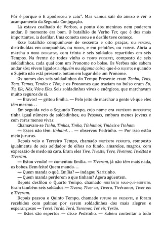 Pôr é porque o E apodreceu e caiu". Mas vamos sair do anexo e ver o
acampamento da Segunda Conjugação.
Lá estava coalhado de Verbos, a ponto dos meninos nem poderem
andar. O momento era bom. O batalhão do Verbo Ter, que é dos mais
importantes, ia desfilar. Uma cometa soou e o desfile teve começo.
Esse batalhão compunha-se de sessenta e oito praças, ou PESSOAS,
distribuídas em companhias, ou MODOS, e em pelotões, ou TEMPOS. Abria a
marcha o MODO INDICATIVO, com trinta e seis soldados repartidos em seis
Tempos. Na frente de todos vinha o TEMPO PRESENTE, composto de seis
soldadinhos, cada qual com um Pronome no bolso. Os Verbos não sabem
andar sós; vivem ligados a alguém ou alguma coisa, que é o SUJEITO; e quando
o Sujeito não está presente, botam em lugar dele um Pronome.
Os nomes dos seis soldadinhos do Tempo Presente eram Tenho, Tens,
Tem, Temos, Tendes e Têm, e os Pronomes que traziam no bolso eram Eu,
Tu, Ele, Nós, Vós e Eles. Seis soldadinhos vivos e enérgicos, que marchavam
muito seguros de si.
— Bravos! — gritou Emília. — Pelo jeito de marchar a gente vê que eles
têm mesmo. . .
Em seguida veio o Segundo Tempo, cujo nome era PRETÉRITO IMPERFEITO;
tinha igual número de soldadinhos, ou Pessoas, embora menos jovens e
com caras menos vivas.
Chamavam-se Tinha, Tinhas, Tinha, Tínhamos, Tinheis e Tinham.
— Esses não têm: tinham!. . . — observou Pedrinho. — Por isso estão
meio jururus.
Depois veio o Terceiro Tempo, chamado PRETÉRITO PERFEITO, composto
igualmente de seis soldados de olhos no fundo, amarelos, magros, com
expressão de medo na cara. Eram eles Tive, Tiveste, Teve, Tivemos, Tivestes e
Tiveram.
— Estou vendo! — comentou Emília. — Tiveram, já não têm mais nada,
os bobos. Bem feito! Quem manda. . .
— Quem manda o quê, Emília? — indagou Narizinho.
— Quem manda perderem o que tinham? Agora agüentem.
Depois desfilou o Quarto Tempo, chamado PRETÉRITO MAIS-QUE-PERFEITO.
Eram também seis soldados — Tivera, Tiver as, Tivera, Tivéramos, Tiver eis
e Tiveram.
Depois passou o Quinto Tempo, chamado FUTURO DO PRESENTE, e foram
recebidos com palmas por serem soldadinhos dos mais alegres e
esperançosos — Terei, Terás, Terá, Teremos, Ter eis, Terão.
— Estes são espertos — disse Pedrinho. — Sabem contentar a todo
 