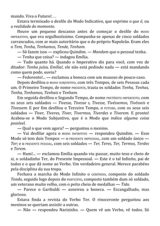 mundo. Viva o Futuro!. . .
Estava terminado o desfile do Modo Indicativo, que exprime o que é, ou
a realidade do momento.
Houve um pequeno descanso antes de começar o desfile do MODO
IMPERATIVO, que era orgulhosíssimo. Compunha-se apenas de cinco soldados
carrancudos, com ar mais autoritário que o do próprio Napoleão. Eram eles
o Tem, Tenha, Tenhamos, Tende, Tenham.
— Só fazem isso — explicou Quindim. — Mandam que o pessoal tenha.
— Tenha que coisa? — indagou Emília.
— Tudo quanto há. Quando o Imperativo diz para você, com voz de
ditador: Tenha juízo, Emília!, ele não está pedindo nada — está mandando
como quem pode, ouviu?
— Fedorento!... — exclamou a boneca com um muxoxo de pouco-caso.
Depois desfilou o MODO SUBJUNTIVO, com três Tempos, de seis Pessoas cada
um. O Primeiro Tempo, de nome PRESENTE, trazia os soldados Tenha, Tenhas,
Tenha, Tenhamos, Tenhais e Tenham.
Em seguida desfilou o Segundo Tempo, de nome PRETÉRITO IMPERFEITO, com
os seus seis soldados — Tivesse, Tivesse s, Tivesse, Tivéssemos, Tivésseis e
Tivessem. E por fim desfilou o Terceiro Tempo, o FUTURO, com os seus seis
soldados — Tiver, Tiveres, Tiver, Tivermos, Tiverdes e Tiverem. E pronto!
Acabou-se o Modo Subjuntivo, que é o Modo que indica alguma coisa
possível.
— Qual o que vem agora? — perguntou o menino.
— Vai desfilar agora o MODO INFINITIVO — respondeu Quindim. — Esse
Modo só tem dois Tempos — o PRESENTE IMPESSOAL, com um soldado único —
Ter; e o PRESENTE PESSOAL, com seis soldados — Ter, Teres, Ter, Termos, Terdes
e Terem.
— Hum!... — exclamou Emília quando viu passar, muito teso e cheio de
si, o soldadinho Ter, do Presente Impessoal. — Este é o tal Infinito, pai de
todos e o que dá nome ao Verbo. Um verdadeiro general. Merece parabéns
pela disciplina da sua tropa.
Fechava a marcha do Modo Infinito o GERÚNDIO, composto do soldado
Tendo, seguido logo depois do PARTICÍPIO, composto também dum só soldado,
um veterano muito velho, com o peito cheio de medalhas — Tido.
— Parece o Garibaldi — asneirou a boneca. — Escangalhado, mas
glorioso.
Estava finda a revista do Verbo Ter. O rinoceronte perguntou aos
meninos se queriam assistir a outras.
— Não — respondeu Narizinho. — Quem vê um Verbo, vê todos. Só
 