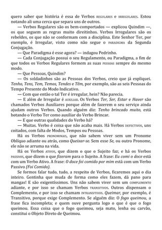 quero saber que história é essa de Verbos REGULARES e IRREGULARES. Estou
notando ali uma cerca que separa uns de outros.
— Verbos Regulares são os bem-comportados — explicou Quindim —,
os que seguem as regras muito direitinhos. Verbos Irregulares são os
rebeldes, os que não se conformam com a disciplina. Este Senhor Ter, por
exemplo, é Irregular, visto como não segue o PARADIGMA da Segunda
Conjugação.
— Que Paradigma é esse agora? — indagou Pedrinho.
— Cada Conjugação possui o seu Regulamento, ou Paradigma, a fim de
que todos os Verbos Regulares formem as suas PESSOAS sempre do mesmo
modo.
— Que Pessoas, Quindim?
— Os soldadinhos são as Pessoas dos Verbos, creio que já expliquei.
Tenho, Tens, Tem, Temos, Tendes e Têm, por exemplo, são as seis Pessoas do
Tempo Presente do Modo Indicativo.
— Com que então o tal Ter é irregular, hein? Não parecia.
— E além de Irregular é AUXILIAR. Os Verbos Ter, Ser, Estar e Haver são
chamados Verbos Auxiliares porque além de fazerem o seu serviço ainda
ajudam outros Verbos. Quando alguém diz: Tenho brincado muito, está
botando o Verbo Ter como auxiliar do Verbo Brincar.
— E que outras qualidades do Verbo há?
— Muitas. Verbo é coisa que não acaba mais. Há Verbos DEFECTIVOS, uns
coitados, com falta de Modos, Tempos ou Pessoas.
Há os Verbos PRONOMINAIS, que não sabem viver sem um Pronome
Oblíquo adiante ou atrás, como Queixar-se. Sem esse Se, ou outro Pronome,
ele não se arruma na vida.
Há os Verbos ATIVOS, que dizem o que o Sujeito faz; e há os Verbos
PASSIVOS, que dizem o que fizeram para o Sujeito. A frase: Eu comi o doce está
com um Verbo Ativo. A frase: O doce foi comido por mim está com um Verbo
Passivo (Foi Comido).
Se formos falar tudo, tudo, a respeito de Verbos, ficaremos aqui o dia
inteiro. Gentinha que muda de forma como eles fazem, dá pano para
mangas! E são exigentíssimos. Uns não sabem viver sem um COMPLEMENTO
adiante, e por isso se chamam Verbos TRANSITIVOS. Outros dispensam o
Complemento, e por isso se chamam INTRANSITIVOS. Queimar, por exemplo, é
Transitivo, porque exige Complemento. Se alguém diz: O fogo queimou, a
frase fica incompleta; e quem ouve pergunta logo o que é que o fogo
queimou. Essa coisa que o fogo queimou, seja mato, lenha ou carvão,
constitui o Objeto Direto de Queimou.
 