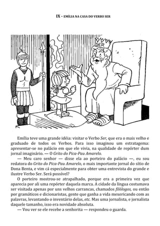IX - EMÍLIA NA CASA DO VERBO SER
Emília teve uma grande idéia: visitar o Verbo Ser, que era o mais velho e
graduado de todos os Verbos. Para isso imaginou um estratagema:
apresentar-se no palácio em que ele vivia, na qualidade de repórter dum
jornal imaginário. — O Grito do Pica-Pau Amarelo.
— Meu caro senhor — disse ela ao porteiro do palácio —, eu sou
redatora do Grito do Pica-Pau Amarelo, o mais importante jornal do sítio de
Dona Benta, e vim cá especialmente para obter uma entrevista do grande e
ilustre Verbo Ser. Será possível?
O porteiro mostrou-se atrapalhado, porque era a primeira vez que
aparecia por ali uma repórter daquela marca. A cidade da língua costumava
ser visitada apenas por uns velhos carrancas, chamados filólogos, ou então
por gramáticos e dicionaristas, gente que ganha a vida mexericando com as
palavras, levantando o inventário delas, etc. Mas uma jornalista, e jornalista
daquele tamanho, isso era novidade absoluta.
— Vou ver se ele recebe a senhorita — respondeu o guarda.
 