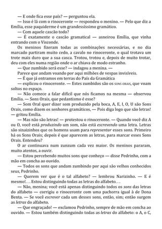 — E onde fica esse país? — perguntou ela.
— Isso é lá com o rinoceronte — respondeu o menino. — Pelo que diz a
Emília, esse paquiderme é um grandessíssimo gramático.
— Com aquele cascão todo?
— É exatamente o cascão gramatical — asneirou Emília, que vinha
entrando com o Visconde.
Os meninos fizeram todas as combinações necessárias, e no dia
marcado partiram muito cedo, a cavalo no rinoceronte, o qual trotava um
trote mais duro que a sua casca. Trotou, trotou e, depois de muito trotar,
deu com eles numa região onde o ar chiava de modo estranho.
— Que zumbido será esse? — indagou a menina. —
Parece que andam voando por aqui milhões de vespas invisíveis.
— É que já entramos em terras do País da Gramática
— explicou o rinoceronte. — Estes zumbidos são os SONS ORAIS, que voam
soltos no espaço.
— Não comece a falar difícil que nós ficamos na mesma — observou
Emília. — Sons Orais, que pedantismo é esse?
— Som Oral quer dizer som produzido pela boca, A, E, I, O, U são Sons
Orais, como dizem os senhores gramáticos, — Pois diga logo que são letras!
— gritou Emília.
— Mas não são letras! — protestou o rinoceronte. — Quando você diz A
ou O, você está produzindo um som, não está escrevendo uma letra. Letras
são sinaizinhos que os homens usam para representar esses sons. Primeiro
há os Sons Orais; depois é que aparecem as letras, para marcar esses Sons
Orais. Entendeu?
O ar continuava num zunzum cada vez maior. Os meninos pararam,
muito atentos, a ouvir.
— Estou percebendo muitos sons que conheço — disse Pedrinho, com a
mão em concha ao ouvido.
— Todos os sons que andam zumbindo por aqui são velhos conhecidos
seus, Pedrinho.
— Querem ver que é o tal alfabeto? — lembrou Narizinho. — E é
mesmo!. . . Estou distinguindo todas as letras do alfabeto. . .
— Não, menina; você está apenas distinguindo todos os sons das letras
do alfabeto — corrigiu o rinoceronte com uma pachorra igual à de Dona
Benta. — Se você escrever cada um desses sons, então, sim; então surgem
as letras do alfabeto.
— Que engraçado! — exclamou Pedrinho, sempre de mão em concha ao
ouvido. — Estou também distinguindo todas as letras do alfabeto: o A, o C,
 