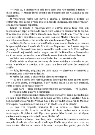 -— Pois vá, e interesse-se pelo meu caso, que não perderá o tempo —
disse Emília. — Mando-lhe lá do sítio uns bolinhos de Tia Nastácia, que são
excelentes.
O venerando Verbo Ser ouviu o guarda e estranhou o pedido de
entrevista; mas como tivesse muito medo da imprensa, não pôde recusar-
se a receber aquela repórter.
Emília foi levada à presença dele e entrou muito tesa, com um
bloquinho de papel debaixo do braço e um lápis sem ponta atrás da orelha.
O venerando ancião estava sentado num trono, tendo em redor de si os
seus sessenta e oito filhos — ou Pessoas dos seus Modos e Tempos. Parecia
um velho de mil anos, com aquela cabeleira branca de Papai Noel.
— Salve, Serência! — exclamou Emília, curvando-se diante dele, com os
braços espichados, à moda do Oriente. — O que me traz à vossa augusta
presença é o desejo de bem servir aos milhares de leitores do Grito do Pica-
Pau Amarelo, o jornal de maior tiragem do sítio de Dona Benta. Os coitados
estão ansiosos por conhecer as idéias de Vossa Serência sobre mil coisas.
— Suba, menina! — respondeu o Verbo Ser com voz trêmula.
Emília subiu os degraus do trono, abrindo caminho a cotoveladas por
entre a soldadesca atônita, e foi postar-se bem defronte do venerável
ancião.
— Fale, Serência, enquanto eu tomo notas — disse ela, e começou a
fazer ponta no lápis com os dentes.
O Verbo Ser tossiu o pigarro dos séculos e começou:
— Eu sou o Verbo dos Verbos, porque sou o que faz tudo quanto existe
ser. Se você existe, bonequinha, é por minha causa. Se eu não existisse,
como poderia você existir ou ser?
— Está claro — disse Emília escrevendo uns garranchos. — Vá falando.
Ser tossiu outro pigarro e continuou:
— Muitos gramáticos me chamam VERBO SUBSTANTIVO, como quem diz que
eu sou a substância de todos os demais Verbos. E isso é verdade. Sou a
Substância! Sou o Pai dos Verbos! Sou o Pai de Tudo! Sou o Pai do Mundo!
Como poderia o mundo existir, ou ser, se não fosse eu? Responda!
— Não tem resposta, Serência. É isso mesmo — disse Emília,
escrevendo. — Os leitores do Grito vão ficar tontos com a minha
reportagem. O diabo é este lápis sem ponta. Não haverá por aí algum
canivete ou faca que não seja de mesa, Serência?
Não havia canivete, nem faca, nem nenhum instrumento cortante
naquela cidade de palavras, de modo que Emília só podia contar com os
seus dentes. Mas tanto roeu o lápis, sem conseguir boa ponta, que ele foi
 