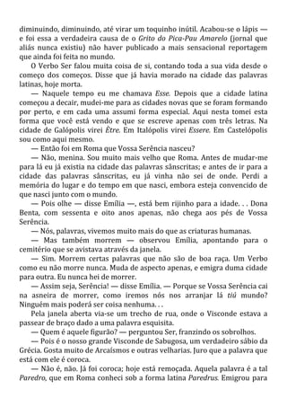 diminuindo, diminuindo, até virar um toquinho inútil. Acabou-se o lápis —
e foi essa a verdadeira causa de o Grito do Pica-Pau Amarelo (jornal que
aliás nunca existiu) não haver publicado a mais sensacional reportagem
que ainda foi feita no mundo.
O Verbo Ser falou muita coisa de si, contando toda a sua vida desde o
começo dos começos. Disse que já havia morado na cidade das palavras
latinas, hoje morta.
— Naquele tempo eu me chamava Esse. Depois que a cidade latina
começou a decair, mudei-me para as cidades novas que se foram formando
por perto, e em cada uma assumi forma especial. Aqui nesta tomei esta
forma que você está vendo e que se escreve apenas com três letras. Na
cidade de Galópolis virei Ètre. Em Italópolis virei Essere. Em Castelópolis
sou como aqui mesmo.
— Então foi em Roma que Vossa Serência nasceu?
— Não, menina. Sou muito mais velho que Roma. Antes de mudar-me
para lá eu já existia na cidade das palavras sânscritas; e antes de ir para a
cidade das palavras sânscritas, eu já vinha não sei de onde. Perdi a
memória do lugar e do tempo em que nasci, embora esteja convencido de
que nasci junto com o mundo.
— Pois olhe — disse Emília —, está bem rijinho para a idade. . . Dona
Benta, com sessenta e oito anos apenas, não chega aos pés de Vossa
Serência.
— Nós, palavras, vivemos muito mais do que as criaturas humanas.
— Mas também morrem — observou Emília, apontando para o
cemitério que se avistava através da janela.
— Sim. Morrem certas palavras que não são de boa raça. Um Verbo
como eu não morre nunca. Muda de aspecto apenas, e emigra duma cidade
para outra. Eu nunca hei de morrer.
— Assim seja, Serência! — disse Emília. — Porque se Vossa Serência cai
na asneira de morrer, como iremos nós nos arranjar lá tiú mundo?
Ninguém mais poderá ser coisa nenhuma. . .
Pela janela aberta via-se um trecho de rua, onde o Visconde estava a
passear de braço dado a uma palavra esquisita.
— Quem é aquele figurão? — perguntou Ser, franzindo os sobrolhos.
— Pois é o nosso grande Visconde de Sabugosa, um verdadeiro sábio da
Grécia. Gosta muito de Arcaísmos e outras velharias. Juro que a palavra que
está com ele é coroca.
— Não é, não. Já foi coroca; hoje está remoçada. Aquela palavra é a tal
Paredro, que em Roma conheci sob a forma latina Paredrus. Emigrou para
 