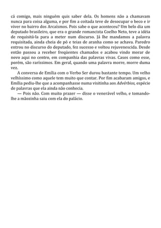 cá comigo, mais ninguém quis saber dela. Os homens não a chamavam
nunca para coisa alguma, e por fim a coitada teve de desocupar o beco e ir
viver no bairro dos Arcaísmos. Pois sabe o que aconteceu? Um belo dia um
deputado brasileiro, que era o grande romancista Coelho Neto, teve a idéia
de requisitá-la para a meter num discurso. Já lhe mandamos a palavra
requisitada, ainda cheia de pó e teias de aranha como se achava. Paredro
entrou no discurso do deputado, fez sucesso e voltou rejuvenescida. Desde
então passou a receber freqüentes chamados e acabou vindo morar de
novo aqui no centro, em companhia das palavras vivas. Casos como esse,
porém, são raríssimos. Em geral, quando uma palavra morre, morre duma
vez.
A conversa de Emília com o Verbo Ser durou bastante tempo. Um velho
velhíssimo como aquele tem muito que contar. Por fim acabaram amigos, e
Emília pediu-lhe que a acompanhasse numa visitinha aos Advérbios, espécie
de palavras que ela ainda não conhecia.
— Pois não. Com muito prazer — disse o venerável velho, e tomando-
lhe a mãozinha saiu com ela do palácio.
 