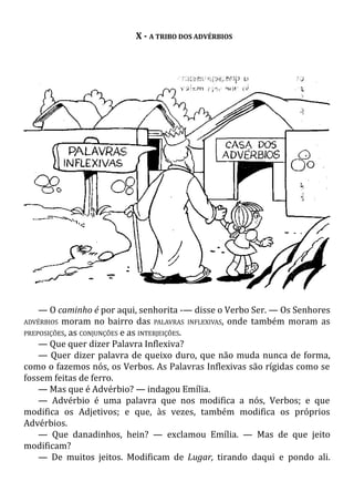 X - A TRIBO DOS ADVÉRBIOS
— O caminho é por aqui, senhorita -— disse o Verbo Ser. — Os Senhores
ADVÉRBIOS moram no bairro das PALAVRAS INFLEXIVAS, onde também moram as
PREPOSIÇÕES, as CONJUNÇÕES e as INTERJEIÇÕES.
— Que quer dizer Palavra Inflexiva?
— Quer dizer palavra de queixo duro, que não muda nunca de forma,
como o fazemos nós, os Verbos. As Palavras Inflexivas são rígidas como se
fossem feitas de ferro.
— Mas que é Advérbio? — indagou Emília.
— Advérbio é uma palavra que nos modifica a nós, Verbos; e que
modifica os Adjetivos; e que, às vezes, também modifica os próprios
Advérbios.
— Que danadinhos, hein? — exclamou Emília. — Mas de que jeito
modificam?
— De muitos jeitos. Modificam de Lugar, tirando daqui e pondo ali.
 