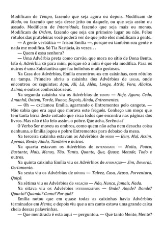 Modificam de Tempo, fazendo que seja agora ou depois. Modificam de
Modo, ou fazendo que seja desse jeito ou daquele, ou que seja assim ou
assado. Modificam de Intensidade, fazendo que seja mais ou menos.
Modificam de Ordem, fazendo que seja em primeiro lugar ou não. Pelos
rótulos das prateleiras você poderá ver de que jeito eles modificam a gente.
— A gente verbática — frisou Emília —, porque eu também sou gente e
nada me modifica. Só Tia Nastácia, às vezes. . .
— Quem é essa senhora?
— Uma Advérbia preta como carvão, que mora no sítio de Dona Benta.
Isto é, Advérbia só para mim, porque só a mim é que ela modifica. Para os
outros é uma Substantiva que faz bolinhos muito gostosos.
Na Casa dos Advérbios, Emília encontrou-os em caixinhas, com rótulos
na tampa. Primeiro abriu a caixinha dos Advérbios de LUGAR, onde
encontrou os seguintes: Aqui, Ali, Lá, Além, Longe, Atrás, Fora, Abaixo,
Acima, e outros conhecidos seus.
Na segunda caixinha viu os Advérbios de TEMPO — Hoje, Agora, Cedo,
Amanhã, Ontem, Tarde, Nunca, Depois, Ainda, Entrementes.
— Oh — exclamou Emília, agarrando o Entrementes pelo cangote. —
Não sabia que era aqui que morava este freguês. Conheço um moço que
tem tanta birra deste coitado que risca todos que encontra nas páginas dos
livros. Mas não é tão feio assim, o pobre. Que acha, Serência?
O Verbo Ser moveu os ombros, como quem não acha nem desacha coisa
nenhuma, e Emília jogou o pobre Entrementes para debaixo da mesa.
Na terceira caixinha estavam os Advérbios de MODO — Bem, Mal, Assim,
Apenas, Rente, Ainda, Também e outros.
Na quarta estavam os Advérbios de INTENSIDADE — Muito, Pouco,
Bastante, Mais, Menos, Tão, Tanto, Quanto, Que, Quase, Metade, Todo e
outros.
Na quinta caixinha Emília viu os Advérbios de AFIRMAÇÃO— Sim, Deveras,
Certamente.
Na sexta viu os Advérbios de DÚVIDA — Talvez, Caso, Acaso, Porventura,
Quiçá.
Na sétima viu os Advérbios de NEGAÇÃO — Não, Nunca, Jamais, Nada.
Na oitava viu os Advérbios INTERROGATIVOS — Onde? Aonde? Donde?
Quanto? Quando? Como? Por quê?
Emília notou que em quase todas as caixinhas havia Advérbios
terminados em Mente, e depois viu que a um canto estava uma grande caixa
cheia dessas palavrinhas.
— Que mentirada é esta aqui — perguntou. — Que tanto Mente, Mente?
 