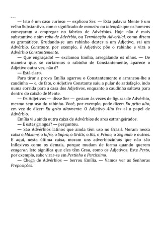 . . .
— Isto é um caso curioso — explicou Ser. — Esta palavra Mente é um
velho Substantivo, com o significado de maneira ou intenção que os homens
começaram a empregar no fabrico de Advérbios. Hoje não é mais
substantivo e sim rabo de Advérbio, ou Terminação Adverbial, como dizem
os gramáticos. Grudando-se um rabinho destes a um Adjetivo, sai um
Advérbio. Constante, por exemplo, é Adjetivo; põe o rabinho e vira o
Advérbio Constantemente.
— Que engraçado! — exclamou Emília, arregalando os olhos. — De
maneira que, se cortarmos o rabinho de Constantemente, aparece o
Adjetivo outra vez, não é?
— Está claro.
Para tirar a prova Emília agarrou o Constantemente e arrancou-lhe a
caudinha — e, de fato, o Adjetivo Constante saiu a pular de satisfação, indo
numa corrida para a casa dos Adjetivos, enquanto a caudinha saltava para
dentro do caixão de Mente.
— Os Adjetivos — disse Ser — gostam às vezes de figurar de Advérbio,
mesmo sem uso do rabinho. Você, por exemplo, pode dizer: Eu grito alto,
em vez de dizer: Eu grito altamente. O Adjetivo Alto faz aí o papel de
Advérbio.
Emília viu ainda outra caixa de Advérbios de ares estrangeirados.
— E estes gringos? — perguntou.
— São Advérbios latinos que ainda têm uso no Brasil. Moram nessa
caixa o Máxime, o Infra, o Supra, o Grátis, o Bis, o Primo, o Segundo e outros.
E aqui, nesta última caixa, moram uns adverbiozinhos que não são
Inflexivos como os demais, porque mudam de forma quando querem
exagerar. Isto significa que eles têm Grau, como os Adjetivos. Este Perto,
por exemplo, sabe virar-se em Pertinho e Pertíssimo.
— Chega de Advérbios — berrou Emília. — Vamos ver as Senhoras
Preposições.
 