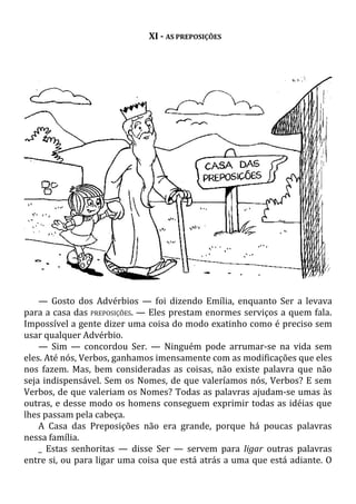 XI - AS PREPOSIÇÕES
— Gosto dos Advérbios — foi dizendo Emília, enquanto Ser a levava
para a casa das PREPOSIÇÕES. — Eles prestam enormes serviços a quem fala.
Impossível a gente dizer uma coisa do modo exatinho como é preciso sem
usar qualquer Advérbio.
— Sim — concordou Ser. — Ninguém pode arrumar-se na vida sem
eles. Até nós, Verbos, ganhamos imensamente com as modificações que eles
nos fazem. Mas, bem consideradas as coisas, não existe palavra que não
seja indispensável. Sem os Nomes, de que valeríamos nós, Verbos? E sem
Verbos, de que valeriam os Nomes? Todas as palavras ajudam-se umas às
outras, e desse modo os homens conseguem exprimir todas as idéias que
lhes passam pela cabeça.
A Casa das Preposições não era grande, porque há poucas palavras
nessa família.
_ Estas senhoritas — disse Ser — servem para ligar outras palavras
entre si, ou para ligar uma coisa que está atrás a uma que está adiante. O
 