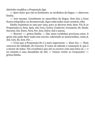 Advérbio modifica; a Preposição liga.
— Quer dizer que são os barbantes, as cordinhas da língua — observou
Emília.
— Isso mesmo. Constituem os amarrilhos da língua. Sem elas a frase
ficaria telegráfica, ou desamarrada. Aqui estão todas neste armário, olhe.
Emília examinou-as uma por uma, para as decorar bem, bem. Viu lá as
Preposições A, Ante, Após, Até, Com, Contra, Conforme, Consoante, De, Desde,
Durante, Em, Entre, Fará, Por, Sem, Sobre, Sob e outras.
— Bravos! —- gritou Emília. — São umas cordinhas preciosas estas. A
gente não pode dizer nada sem usá-las, sobretudo as menorzinhas, como A,
Até, Com, De, Sem, Por. . .
— Creio que a Preposição De é a mais importante — disse Ser. — Num
concurso de utilidade, De venceria. É como ali adiante a conjunção E, que é
a menor de todas. Tão econômica que até se escreve com uma letra só — e
no entanto é uma danadinha de útil. — Vamos visitar as Conjunções! —
gritou Emília.
 