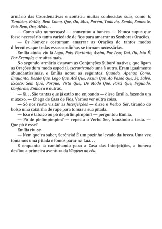 armário das Coordenativas encontrou muitas conhecidas suas, como E,
Também, Então, Bem Como, Que, Ou, Mas, Porém, Todavia, Senão, Somente,
Pois Bem, Ora, Aliás. . .
— Como são numerosas! — comentou a boneca. — Nunca supus que
fosse necessário tanta variedade de fios para amarrar as Senhoras Orações.
— Os homens costumam amarrar as Orações de tantos modos
diferentes, que todas essas cordinhas se tornam necessárias.
Emília ainda viu lá Logo, Pois, Portanto, Assim, Por Isso, Daí, Ou, Isto É,
Por Exemplo, e muitas mais.
No segundo armário estavam as Conjunções Subordinativas, que ligam
as Orações dum modo especial, escravizando uma à outra. Eram igualmente
abundantíssimas, e Emília notou as seguintes: Quando, Apenas, Como,
Enquanto, Desde Que, Logo Que, Até Que, Assim Que, Ao Passo Que, Se, Salvo,
Exceto, Sem Que, Porque, Visto Que, De Modo Que, Para Que, Segundo,
Conforme, Embora e outras.
— Xi. . . São tantas que já estão me enjoando — disse Emília, fazendo um
muxoxo. — Chega de Casa de Fios. Vamos ver outra coisa.
— Só nos resta visitar as Interjeições — disse o Verbo Ser, tirando do
bolso uma caixinha de rape para tomar a sua pitada.
— Isso é tabaco ou pó de pirlimpimpim? — perguntou Emília.
— Pó de pirlimpimpim? — repetiu o Verbo Ser, franzindo a testa. —
Que pó é esse?
Emília riu-se.
— Nem queira saber, Serência! É um pozinho levado da breca. Uma vez
tomamos uma pitada e fomos parar na Lua. . .
E enquanto ia caminhando para a Casa das Interjeições, a boneca
desfiou a primeira aventura da Viagem ao céu.
 