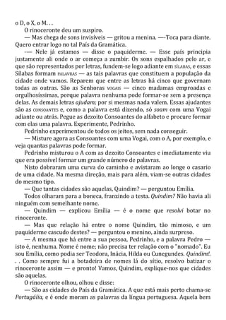 o D, o X, o M. . .
O rinoceronte deu um suspiro.
— Mas chega de sons invisíveis — gritou a menina. —-Toca para diante.
Quero entrar logo no tal País da Gramática.
-— Nele já estamos — disse o paquiderme. — Esse país principia
justamente ali onde o ar começa a zumbir. Os sons espalhados pelo ar, e
que são representados por letras, fundem-se logo adiante em SÍLABAS, e essas
Sílabas formam PALAVRAS — as tais palavras que constituem a população da
cidade onde vamos. Reparem que entre as letras há cinco que governam
todas as outras. São as Senhoras VOGAIS — cinco madamas emproadas e
orgulhosíssimas, porque palavra nenhuma pode formar-se sem a presença
delas. As demais letras ajudam; por si mesmas nada valem. Essas ajudantes
são as CONSOANTES e, como a palavra está dizendo, só soam com uma Vogai
adiante ou atrás. Pegue as dezoito Consoantes do alfabeto e procure formar
com elas uma palavra. Experimente, Pedrinho.
Pedrinho experimentou de todos os jeitos, sem nada conseguir.
— Misture agora as Consoantes com uma Vogai, com o A, por exemplo, e
veja quantas palavras pode formar.
Pedrinho misturou o A com as dezoito Consoantes e imediatamente viu
que era possível formar um grande número de palavras.
Nisto dobraram uma curva do caminho e avistaram ao longe o casario
de uma cidade. Na mesma direção, mais para além, viam-se outras cidades
do mesmo tipo.
— Que tantas cidades são aquelas, Quindim? — perguntou Emília.
Todos olharam para a boneca, franzindo a testa. Quindim? Não havia ali
ninguém com semelhante nome.
— Quindim — explicou Emília — é o nome que resolvi botar no
rinoceronte.
— Mas que relação há entre o nome Quindim, tão mimoso, e um
paquiderme cascudo destes? — perguntou o menino, ainda surpreso.
— A mesma que há entre a sua pessoa, Pedrinho, e a palavra Pedro —
isto é, nenhuma. Nome é nome; não precisa ter relação com o "nomado". Eu
sou Emília, como podia ser Teodora, Inácia, Hilda ou Cunegundes. Quindim!.
. . Como sempre fui a botadeira de nomes lá do sítio, resolvo batizar o
rinoceronte assim — e pronto! Vamos, Quindim, explique-nos que cidades
são aquelas.
O rinoceronte olhou, olhou e disse:
— São as cidades do País da Gramática. A que está mais perto chama-se
Portugália, e é onde moram as palavras da língua portuguesa. Aquela bem
 